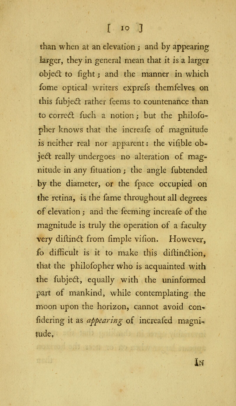 than when at an elevation; and by appearing larger, they in general mean that it is a larger obje(5t to fight; and the manner in which fome optical writers exprefs themfelves on this fubjed: rather feems to countenance than to corred: fuch a notion; but the philofo- pber knows that the increafe of magnitude is neither real nor apparent: the vifible ob- jed: really undergoes no alteration of mag- nitude in any fituation; the angle fubtended by the diameter, or the fpace occupied on the retina, is the fame throughout all degrees of elevation; and the feemihg increafe of the magnitude is truly the operation of a faculty very diftindl from fimple vifion. However, fo difficult is it to make this diftindion, that the philofopher who is acquainted with the fubjed:, equally with the uninformed part of mankind, while contemplating the moon upon the horizon, cannot avoid con^ fidering it as appearing of increafed magni-i tude. if?