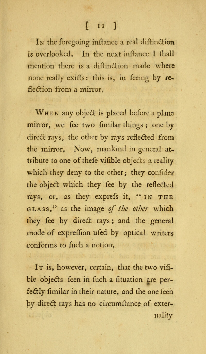 In the foregoing inftance a real diftinftion is overlooked. In the next inftance I fhall mention there is a diftindion mad^ where none really exifts: this is, in feeing by re-. fledlion from a mirror. When any objedl is placed before a plane mirror, we fee two fimilar things; one by direfi: rays, the other by rays refled:ed from the mirror. Now, mankind in general at- tribute to one of thefe vifible objects a reality which they deny to the other; they confider the objed: which they fee by the refleded rays, or, as they exprefs it, in the GLASS, as the image of the other which they fee by dired: rays; and the general mode of exprefTion ufed by optical writers conforms to fuch a notion. It is, however, certain, that the two vifi- ble objeds feen in fuch a lituation are per- fedly fimilar in their nature, and the one ken by dired rays has no circumftance of exter- nality