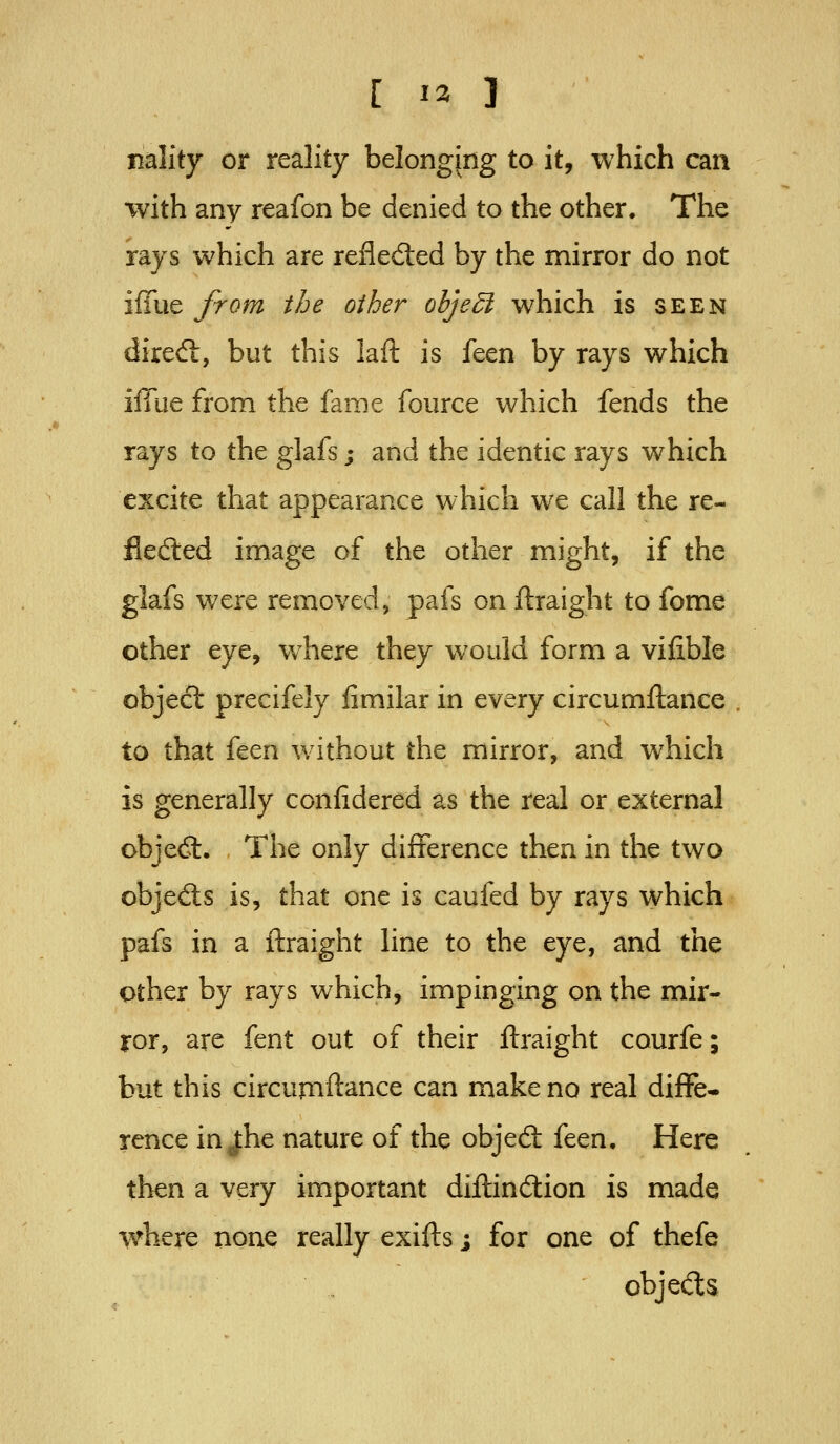 nality or reality belonging to it, which can with any reafon be denied to the other. The rays which are refleded by the mirror do not iffue from the other ohjedi which is seen dired:, but this laft is feen by rays which iffue from the fame fource which fends the rays to the glafs; and the identic rays which excite that appearance which we call the re- fledied image of the other might, if the glafs were removed, pafs on ftraight to fome other eye, where they would form a vifible objedt precifely fimilar in every circumftance to that it^Vi without the mirror, and which is generally ccnfidered as the real or external obje<3:. The only difference then in the two objeds is, that one is caufed by rays which pafs in a ftraight line to the eye, and the other by rays which, impinging on the mir- ror, are fent out of their ftraight courfe; but this circumftance can make no real diffe- rence in J:he nature of the objed: feen. Here then a very important diftindion is made where none really exifts; for one of thefe objeds