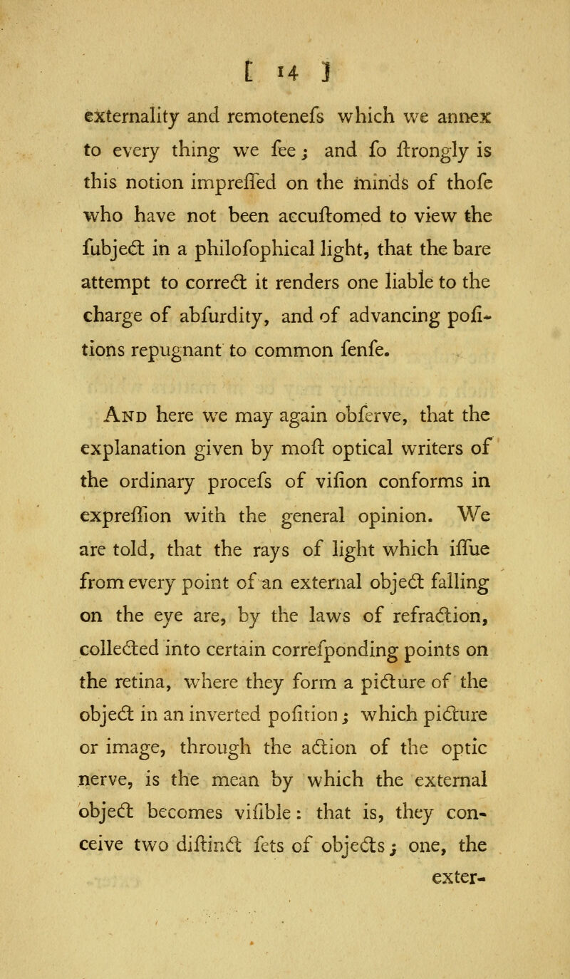 externality and remotenefs which we annex to every thing we fee; and fo ftrongly is this notion impreffed on the mmds of thofe who have not been aecuftomed to view the fubjed: in a philofophical light, that the bare attempt to corred: it renders one liable to the charge of abfurdity, and of advancing poll- tions repugnant to common fenfe. And here we may again obferve, that the explanation given by moft optical writers of the ordinary procefs of vifion conforms in expreffion with the general opinion. We are told, that the rays of light which iffue from every point of^n external objed: falling on the eye are, by the laws of refradiion, coUecSted into certain correfponding points on the retina, where they form a pidure of the objed in an inverted pofition; which pidtire or image, through the aftion of the optic nerve, is the mean by which the external objecfl becomes vifible: that is, they con- ceive two diftind fets of objects; one, the exter-