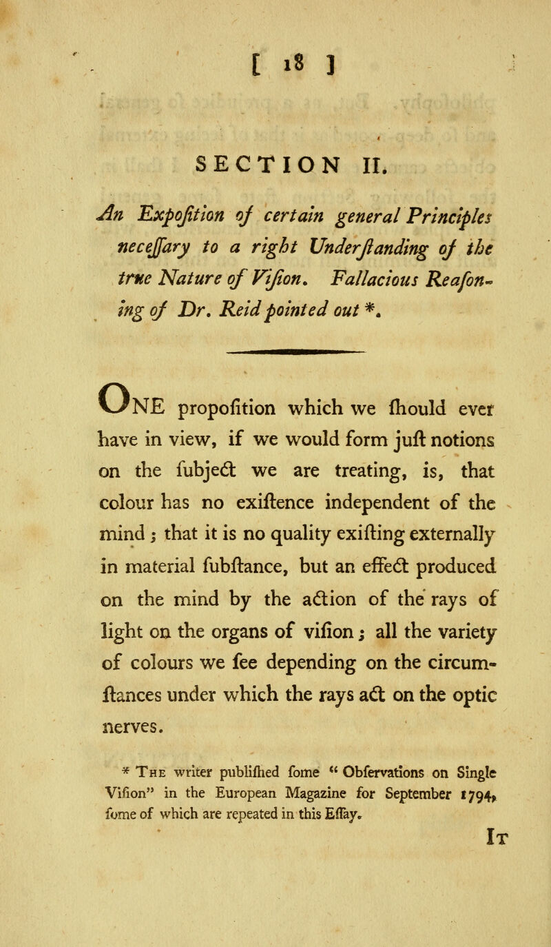 SECTION 11. An Expofition of certain general Principles necejfary to a right Underjianding of the true Nature of Vifton. Fallacious Reafon^ ing of Dr. Reidpointed out *. V/NE propofition which we fhould ever have in view, if we would form juft notions on the fubjed: we are treating, is, that colour has no exiftence independent of the mind ; that it is no quality exifting externally in material fubftance, but an effed: produced on the mind by the aftion of the rays of light on the organs of vifion; all the variety of colours we fee depending on the circum- ftances under which the rays ad; on the optic nerves. * The writer publifhed fome  Obfervations on Single Vifion in the European Magazine for September I794n fome of which are repeated in this Eflaye It