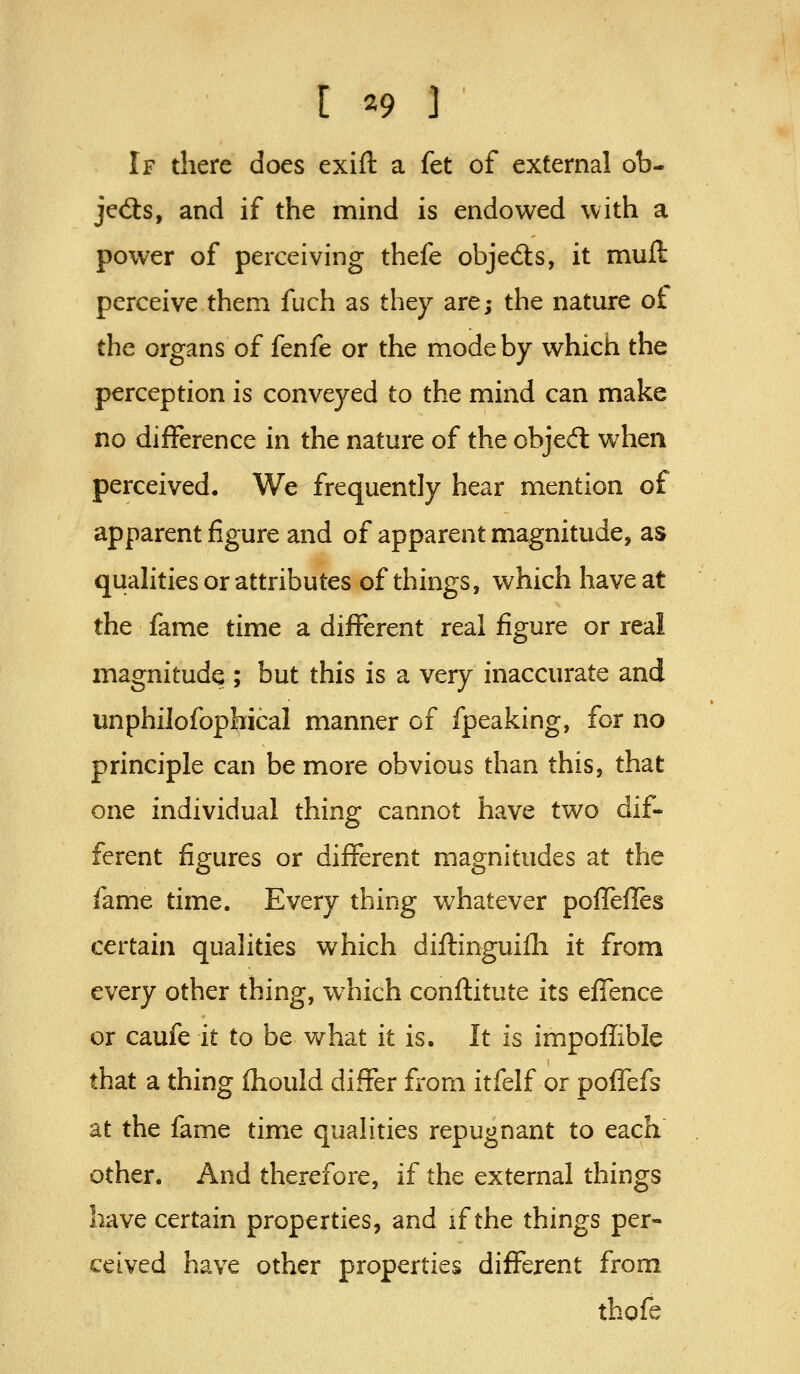 If there does exift a fet of external ob- jects, and if the mind is endowed with a power of perceiving thefe objed:s, it muft perceive them fuch as they are; the nature of the organs of fenfe or the mode by which the perception is conveyed to the mind can make no difference in the nature of the objedl when perceived. We frequently hear mention of apparent figure and of apparent magnitude, as qualities or attributes of things, which have at the fame time a different real figure or real magnitude ; but this is a very inaccurate and unphilofophical manner of fpeaking, for no principle can be more obvious than this, that one individual thing cannot have two dif- ferent figures or different magnitudes at the fame time. Every thing whatever pofTefTes certain qualities which diftinguifli it from every other thing, w^hich conftitute its elTence or caufe it to be what it is. It is impoilible that a thing fliould differ from itfelf or poffefs at the fame time qualities repugnant to each other. And therefore, if the external things have certain properties, and if the things per- ceived have other properties different from thofe