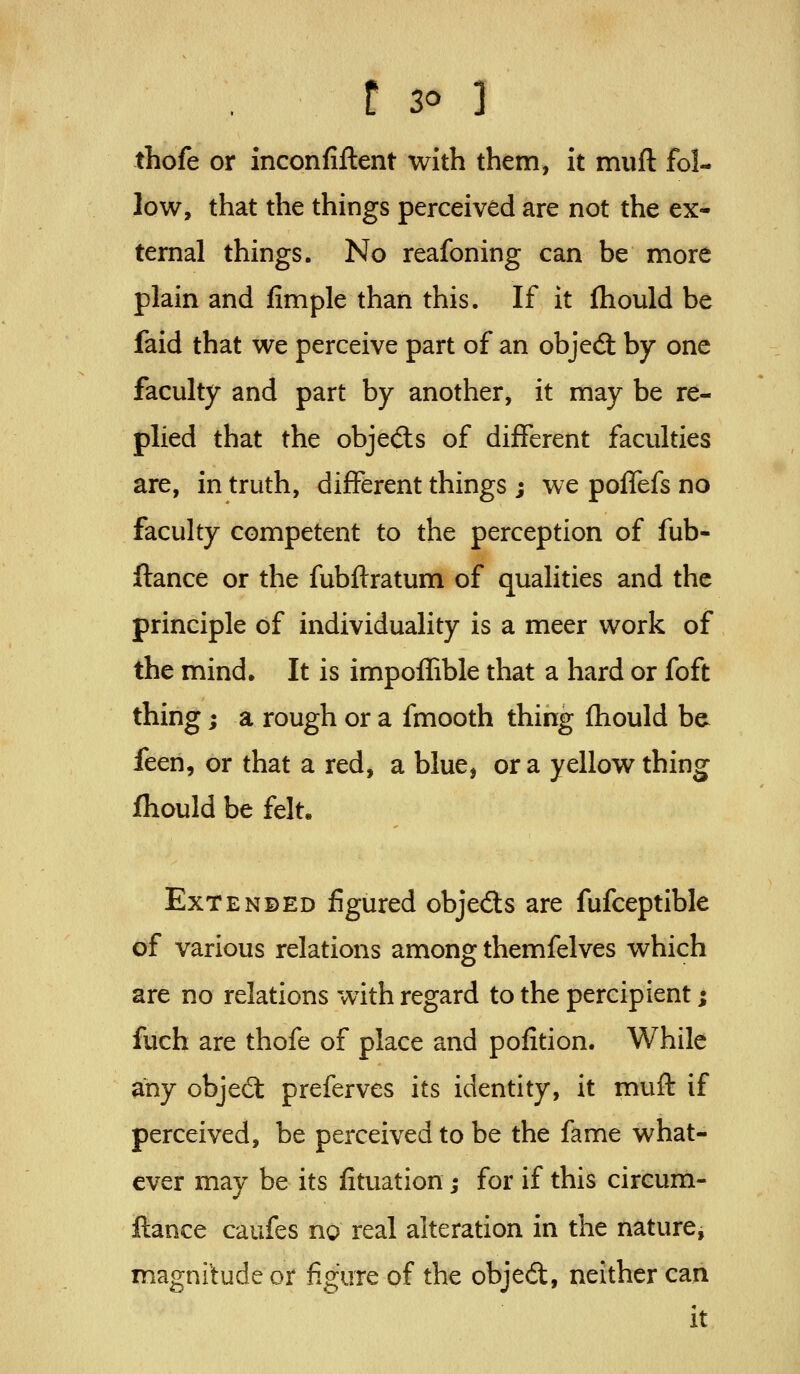 thofe or inconfiftent with them, it muft fol- low, that the things perceived are not the ex- ternal things. No reafoning can be more plain and fimple than this. If it fhould be faid that we perceive part of an objedl by one faculty and part by another, it may be re- plied that the objeds of different faculties are, in truth, different things ; we polTefs no faculty competent to the perception of fub- ftance or the fubflratum of qualities and the principle of individuality is a meer work of the mind. It is impoffible that a hard or foft thing; a rough or a fmooth thing fhould be feen, or that a red, a blue, or a yellow thing fhould be felt. ExTENBED figured objeds are fufceptible of various relations among themfelves which are no relations with regard to the percipient; fuch are thofe of place and pofition. While any objed: preferves its identity, it muft if perceived, be perceived to be the fame what- ever may be its fituation; for if this circum- ftance caufes no real alteration in the nature, magnitude or figure of the objed, neither can it