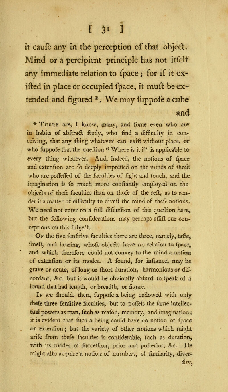 it caufe any in the perception of that object. Miiid or a percipient principle has not itfelf any immediate relation to fpace; for if it ex- ifted in place or occupied fpace, it muft be ex- tended and figured *. We may fuppofe a cube and * There are, I know, many, and fome even wlio are in habits of abftraft ftudy, who find a difficulty in con- ceiving, that any thing whatever can exilt without place, or who fuppofe that the queflion  Where is it r is applicable to every thing whatever. And, indeed, the notions of fpace and extenfion are fo deeply impreffed on the minds of thofe who are poffefled of the faculties of light and touch, and the imagination is fo much more conftantly employed on the objeds of thefe faculties than on thofe of the reft, as to ren- der it a matter of difficulty to divefl the mind of thefe notions. We need not enter on a full difcuffion of this queflion here, but the following conilderations may perhaps affifl our con- ceptions on this fubje6t. Of the five fenfitive faculties there are three, namely, taile, fmell, and hearing, whofe objects have no relation to fpace^ and which therefore could not convey to the mind a notiwi of extenfion or its modes. A found, for inftance, may be grave or acute, of long or fhort duration, harmonious or dif- cordant, &c. but it would be obvioufly abfurd to fpeak of a found that had length, or breadth, or figure. If we Hiould, then, fuppofe a being endowed with only thefe three fenfitive faculties, but to poffefs the fame intellec- tual powers as man, fach as reafon, memory, and imagination: it is evident that fuch a being could have no notion of fpace or extenfion; but the variety of other notions which might arife from thefe faculties is confiderable, fuch as duration, with its modes of fucceffion, prior and pofl:erior, &c. He might alfo acquirer notion of numbers^ of fimilarity, diver- fity,