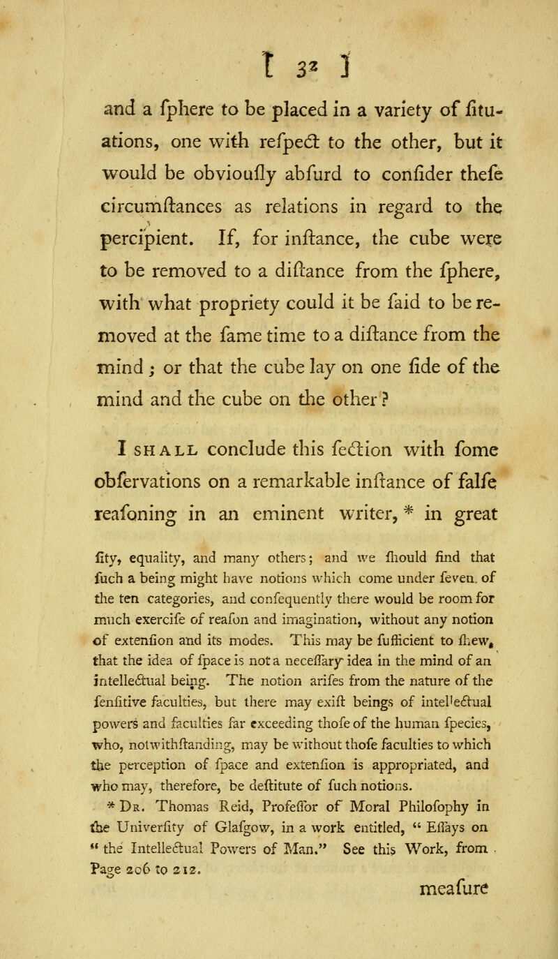 and a fpliere to be placed in a variety of fitu- ations, one with refpecft to the other, but it would be obvioufly abfurd to confider thefe circumftances as relations in regard to thq percipient. If, for inftance, the cube were to be removed to a diftance from the fphere, with what propriety could it be faid to be re- moved at the fame time to a diftance from the mind ; or that the cube lay on one fide of the mind and the cube on the other ? I SHALL conclude this fedion with fome obfervations on a remarkable inftance of falfe reafoning in an eminent writer, * in great Cty, equality, and many others; and we fliould find that fuch a being might have notions which come under fev^en. of the ten categories, and confequently there would be room for much exercife of reafon and imagination, without any notion of extenfion and its modes. This may be fuflicient to ihew, that the idea of fpace is not a necefTary idea in the mind of an intelledual being. The notion arifes from the nature of the fenfitive faculties, but there may exift beings of intePe6tual powers and faculties far exceeding thofe of the human fpecies, who, notwithftanding, may be without thofe faculties to which the perception of fpace and extenfion is appropriated, and who may, therefore, be deftitute of fuch notions. * Dr. Thomas Reid, Profefibr of Moral Philofophy in the Univerfity of Glafgow, in a work entitled, Effays on the Intelle6lual Pov/ers of Man. See this Work, from . Page 206 to 212. meafure