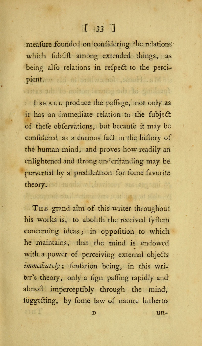 meafure founded on confldering the relations which fubfift among extended things, as being alfo relations in refpedl to the perci^ pient. I SHALL produce the paffage, not only as it has an immediate relation to the fubjed: of thefe obfervations, but becaufe it may be confidered as a curious fad: in the hiflory of the human mind, and proves how readily art enlightened and ftrong underftanding may be. perverted by a predilection for fome favorite theory. The grand aim of this writer throughout his works is, to abolifh the received fyfteni concerning ideas j in oppofition to which he maintains, that the rnind is endowed with a power of perceiving external objedls immediately; fenfation being, in this wri- ter's theory, only a fign paffing rapidly and. almoft imperceptibly through the mind, fuggefting, by fome law of nature hitherto D un*
