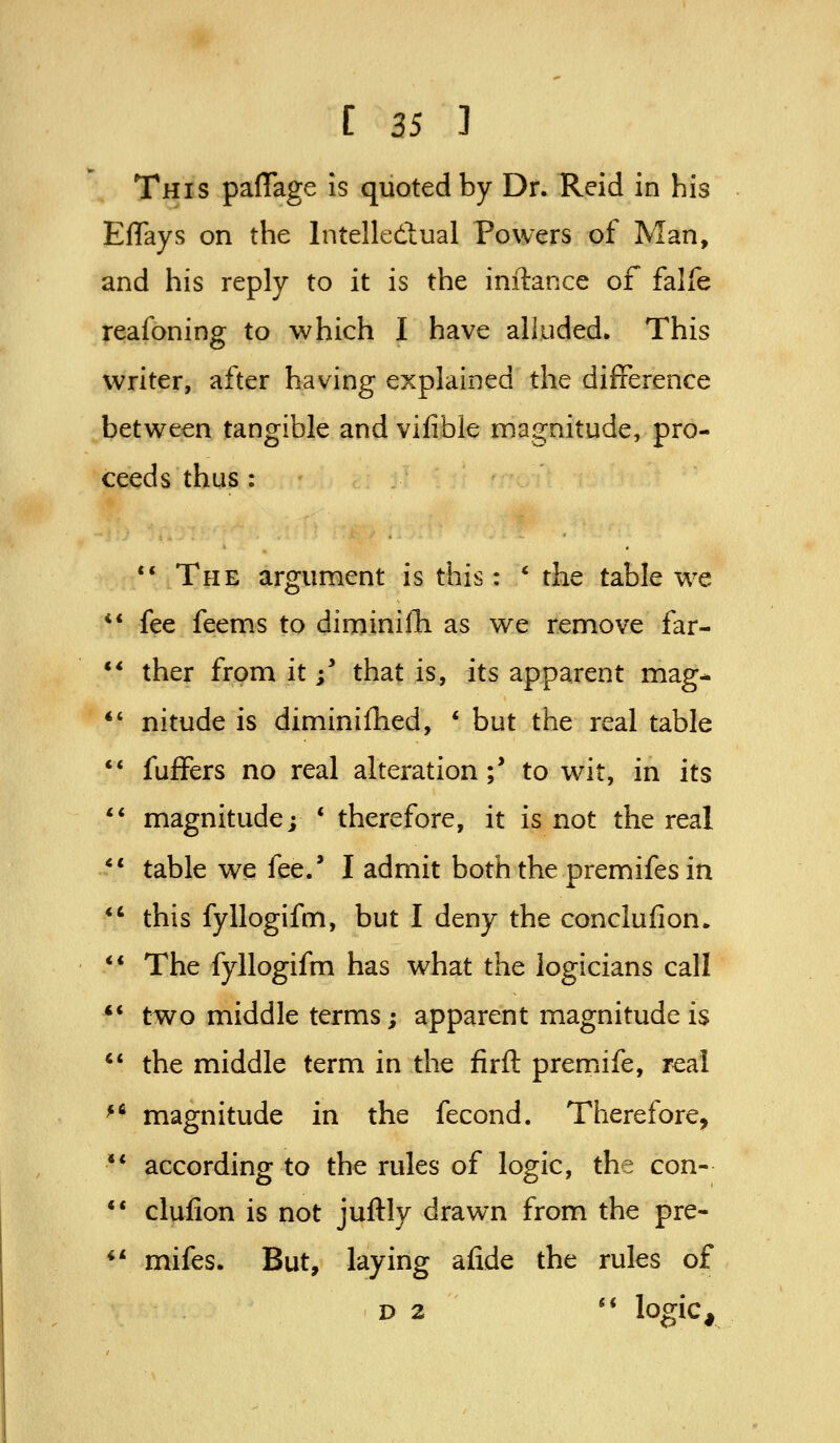 This paflage Is quoted by Dr. Reid in his ElTays on the Intelledlual Powers of Man, and his reply to it is the inftance of falle reafoning to which I have alluded. This writer, after having explained the difference between tangible and vifible magnitude, pro- ceeds thus : ** The argument is this: * the table we ** fee feems to dirninilli as we remove far- ** ther from it;' that is, its apparent mag- *' nitude is diminifhed, * but the real table '* fuffers no real alteration;' to wit, in its '* magnitude; * therefore, it is not the real ** table we fee.' I admit both the premifesin *' this fyllogifm, but I deny the conclufion. ** The fyllogifm has what the logicians call *' two middle terms; apparent magnitude is *' the middle term in the firft premiife, real ^* magnitude in the fecond. Therefore, '* according to the rules of logic, the con- ** clufion is not juftly drawn from the pre- ** mifes. But, laying afide the rules of D 2 '* logic.
