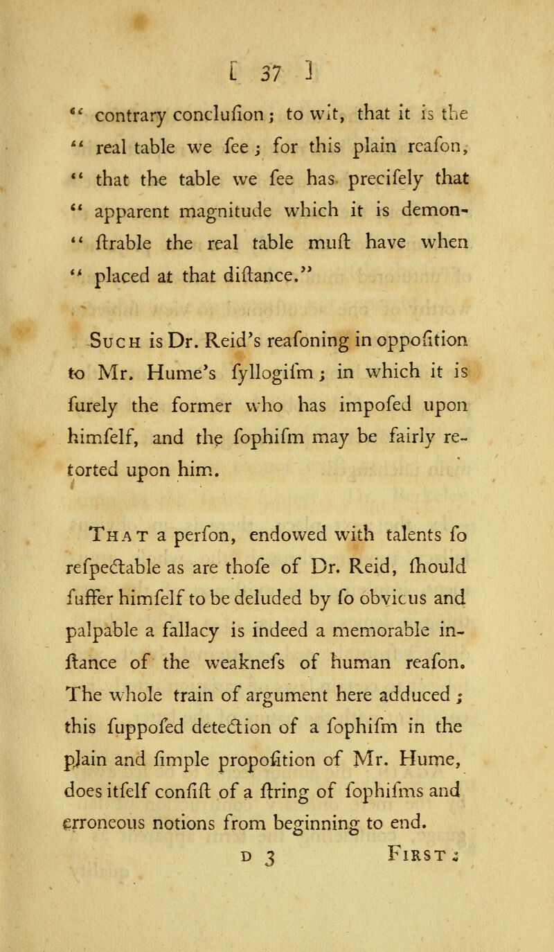 ** contrary conclufion; to wit, that it is the '* real table we fee j for this plain rcafon, '* that the table we fee has precifely that *' apparent magnitude which it is demon- ** flrable the real table muft have when *' placed at that diftance/' Such is Dr. Reid's reafoning in oppofition to Mr. Hume's fyllogifm; in which it is furely the former who has impofed upon himfelf, and th^ fophifm may be fairly re- torted upon him.. That a perfon, endowed with talents fo refpedlable as are thofe of Dr. Reid, fhould fuffer himfelf to be deluded by fo obvicus and palpable a fallacy is indeed a memorable in- ftance of the weaknefs of human reafon. The whole train of argument here adduced ; this fuppofed detedion of a fophifm in the pjain and fimple propofition of Mr. Hume, does itfelf confift of a firing of fophifms and erroneous notions from beginning to end. D 3 Firsts