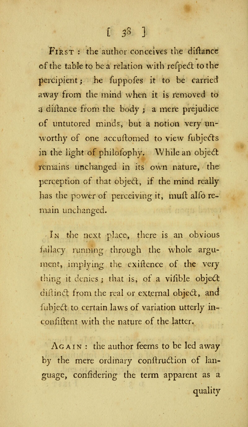 First : the author conceives the diftance of the table to be a relation with refped: to the percipient; he fuppofes it to be carried away from the mind when it is removed to 4 diftance from the body ; a mere prejudice of untutored minds, but a notion very un- worthy of one ace uHomed to view fubjecfts in the light of philofophy. While an objed: remains unchanged in its own nature, the perception of that objed:, if the mind really has the power of perceiving it, muft alfo re- main unchanged. Im the next place, there is an obvious fallacy running through the whole argu- ment, implymg the exiftence of the very thing it denies; that is, of a vifible objedt diPiindl from the real or e^cternal objed;, ana fubjed to certain laws of variation utterly in- confiftent with the nature of the latter. Again : the author feems to be led away by the mere ordmary conftrudion of lan- guage, conlidering the term apparent as a quality
