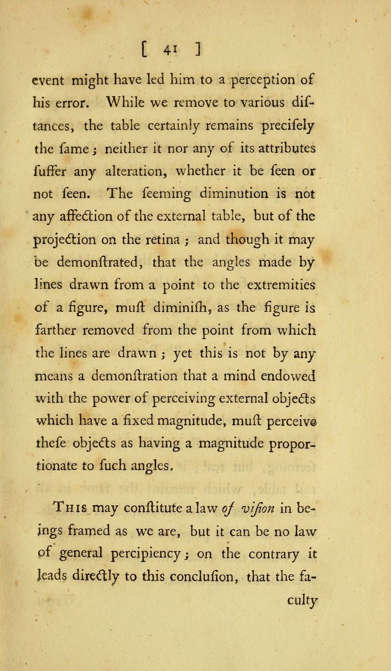 event might have led him to a perception of his error. While we remove to various dif- tances, the table certainly remains precifely the fame j neither it nor any of its attributes fuffer any alteration, whether it be feen or not feen. The feeming diminution is not any affedtion of the external table, but of the projeftion on the retina ; and though it may be demonftrated, that the angles made by lines drawn from a point to the extremities of a figure, muft diminifh, as the figure is farther removed from the point from which the lines are drawn ; yet this is not by any means a demonilration that a mind endowed with the powder of perceiving external objedls which have a fixed magnitude, muft perceiv© thefe objefts as having a magnitude propor- tionate to fuch angles, This may conftitute a law oj vijion in be- ings framed as we are, but it can be no law pf general percipiency; on the contrary it leads direftly to this conclufion, that the fa- culty