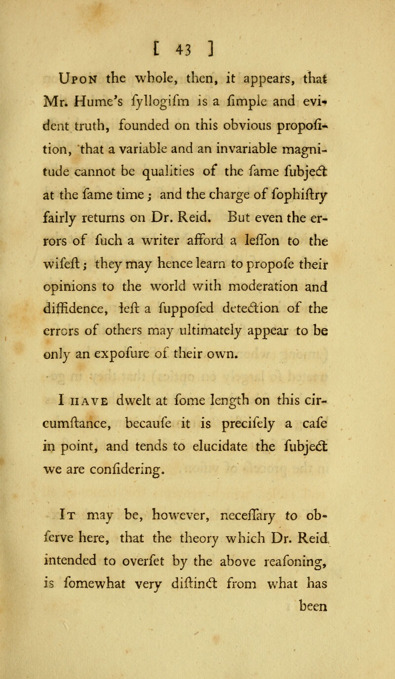Upon the whole, then, it appears, that Mr. Hume's fyllogifm is a fimple and evi- dent truth, founded on this obvious propofi- tion, that a variable and an invariable magni- tude cannot be qualities of the fame fubjed: at the fame time j and the charge of fophiftry fairly returns on Dr. Reid. But even the er- rors of fuch a writer afford a leilon to the wifefl:; they may hence learn to propofe their opinions to the world with moderation and diffidence, left a fuppofed detedion of the errors of others may ultimately appear to be only an expofure of their own. I HAVE dwelt at fome length on this cir- cumftance, becaufe it is precifely a cafe in point, and tends to elucidate the fubjed: we are confidering. It may be, however, neceflary to ob- ferve here, that the theory which Dr. Reid intended to overfet by the above reafoning, is fomewhat very diftind: from what has been