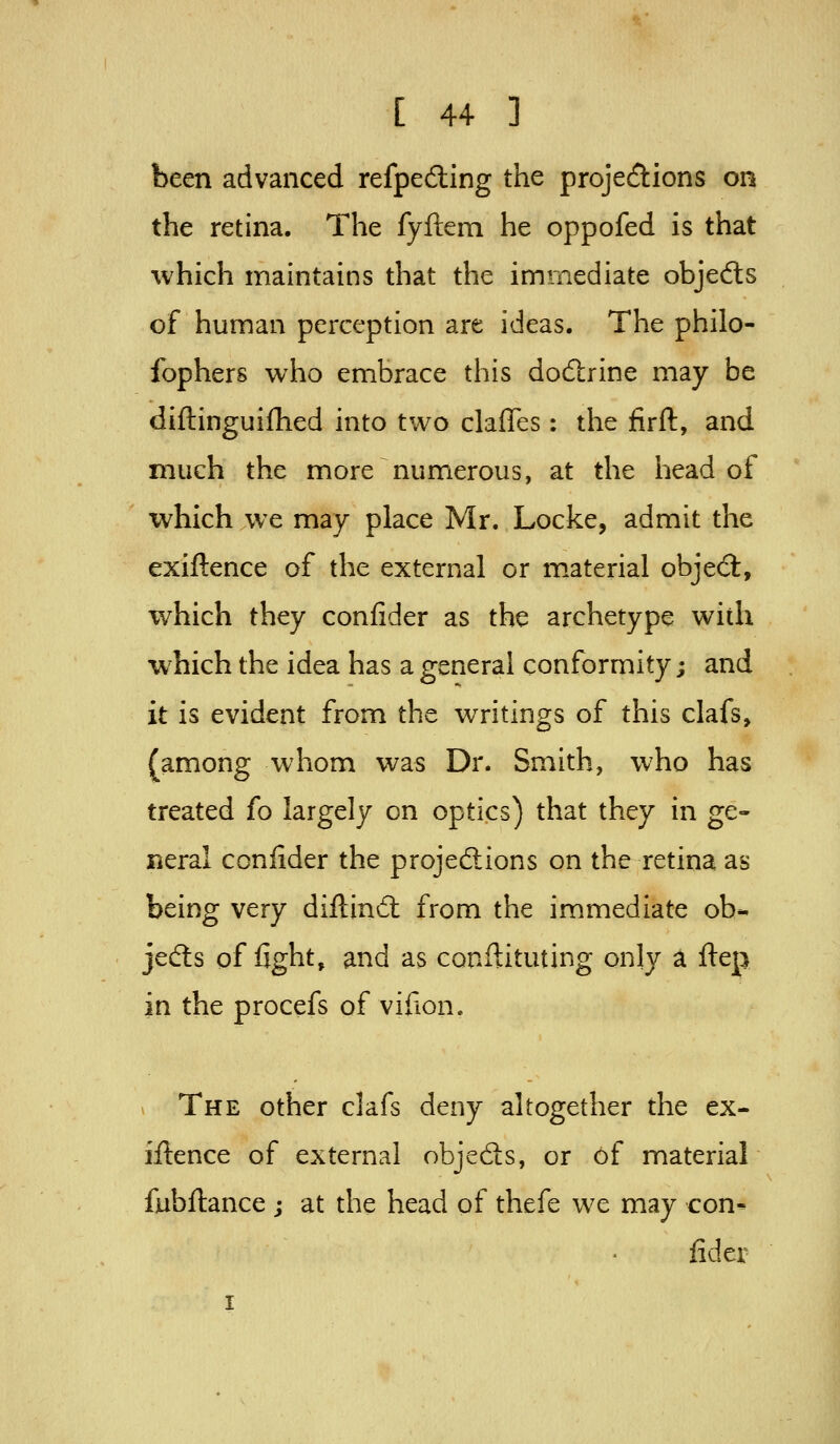 been advanced refpeding the projections on the retina. The fyftem he oppofed is that which maintains that the iminediate objeds of human perception are ideas. The philo- fophers who embrace this dod:rine may be diftinguifhed into two claffes: the firft, and much the more numerous, at the iiead of which we may place Mr. Locke, admit the exiftence of the external or m.aterial objed:, which they confider as the archetype with which the idea has a general conformity; and it is evident from the writings of this clafs, (among whom was Dr. Smith, who has treated fo largely on optics) that they in ge- neral confider the projections on the retina as being very diftind: from the immediate ob- jects of fight, and as conflituting only a fiep in the procefs of vifion. The other clafs deny altogether the ex- iftence of external objeds, or of material fubftance ; at the head of thefe we may con- fider