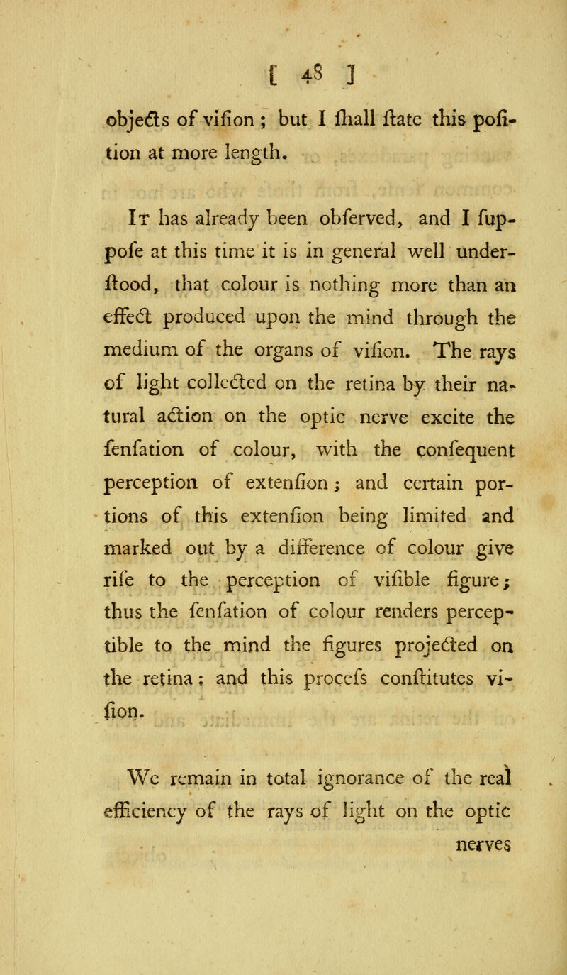 objeds of vifion ; but I lliall ftate this poli- tion at more length. It has already been obferved, and I fup- pofe at this time it is in general well under- ftood, that colour is nothing more than an efFed produced upon the mind through the medium of the organs of vifion. The rays of light colleded on the retina by their na- tural adion on the optic nerve excite the fenfation of colour, with the confequent perception of exteniion; and certain por- tions of this extenfion being limited and marked out by a difference of colour give rife to the perception of vifible figure; thus the fenfation of colour renders percep- tible to the mind the figures projeded on the retina: and this procefs conftitutes vi* fion. We remain in total ignorance of the real efficiency of the rays of light on the optic nerves