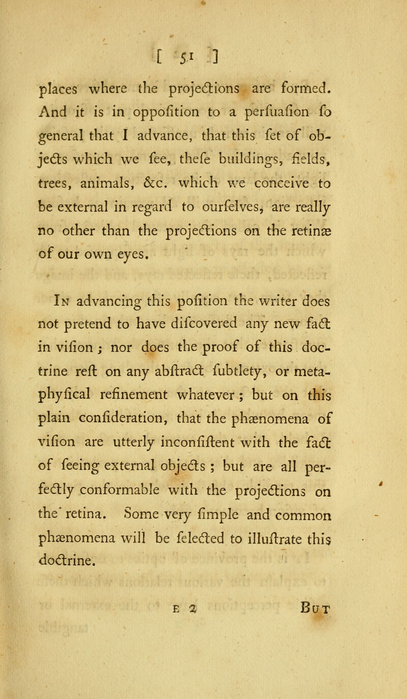 places where the projediions are formed. And it is in oppofition to a perfuaiion fo general that I advance, that this fet of ob- jedts which w^e fee, thefe buildings, fields, trees, animals, &c. which we conceive to be external in regard to ourfelves, are really no other than the projecflions on the retinse of our own eyes. In advancing this pofition the waiter does not pretend to have difcovered any new fa6l in viiion ; nor does the proof of this doc- trine reft on any abftrad; fubtlety, or meta- phyfical refinement whatever ; but on this plain confideration, that the phaenomena of vifion are utterly inconfiftent with the facft of feeing external objedls ; but are all per- fectly conformable with the projedions on the* retina. Some very fimple and common phaenomena will be feleded to illuftrate this dodrine. E % But