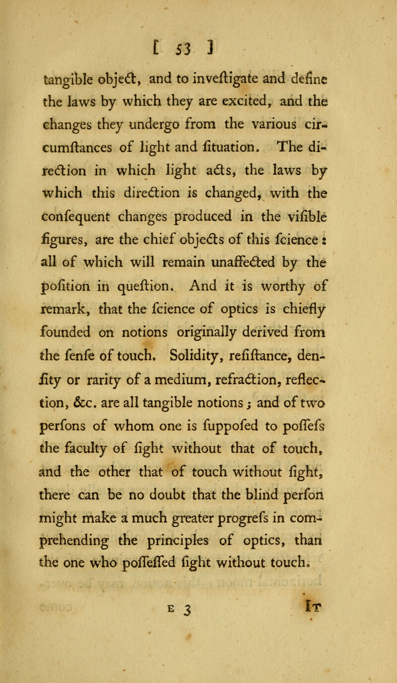 tangible objeft, and to inveftigate and define the laws by which they are excited, and the changes they undergo from the various cir* cumftances of light and iituation. The di- rection in which light ads, the laws by which this direction is changed, with the confequent changes produced in the vifible figures, are the chief objeds of this fcience: all of which will remain unafFeded by the pofition in queftion. And it is worthy of remark, that the fcience of optics is chiefly founded on notions originally derived from the fenfe of touch. Solidity, refifl:ance, den- iity or rarity of a medium, refradiion, reflec-- tion, &c. are all tangible notions; and of two perfons of whom one is fuppofed to pofTefs the faculty of fight without that of touch, and the other that of touch without fight, there can be no doubt that the blind perfon might make a much greater progrefs in com- prehending the principles of optics, than the one who pofleffed fight without touch* It