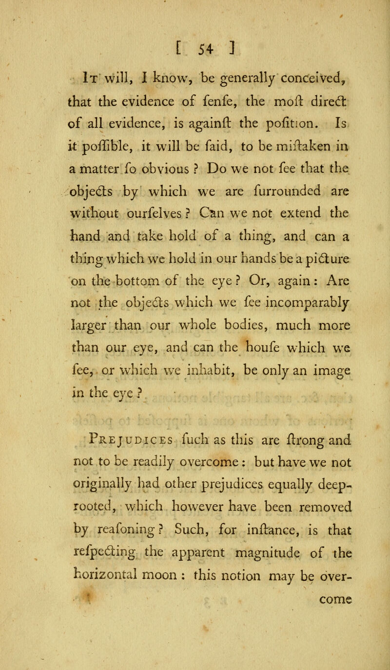 It will, I know, be generally conceived, that the evidence of fenfe, the moil direifl of all evidence, is againft the pofition. Is it poiTible, it will be faid, to be miilaken in a matter fo obvious ? Do we not fee that the objedis by which w^e are furrounded are without ourfelves ? C^n we not extend the hand and take hold of a thing, and can a thijig which we hold in our hands be a pidlure on the bottom of the eye? Or, again: Are not _the objects which we fee incomparably larger than our whole bodies, much more than our eye, and can the houfe which we fee,, or w^iich we inhabit, be only an image in the eye ? Prejudices fuch as this are ftrong and not to be readily overcome: but have we not originally had other prejudices equally deep- rooted, which however have been removed by reafoning? Such, for inftance, is that refpeding the apparent magnitude of the horizontal moon : this notion may be over- come