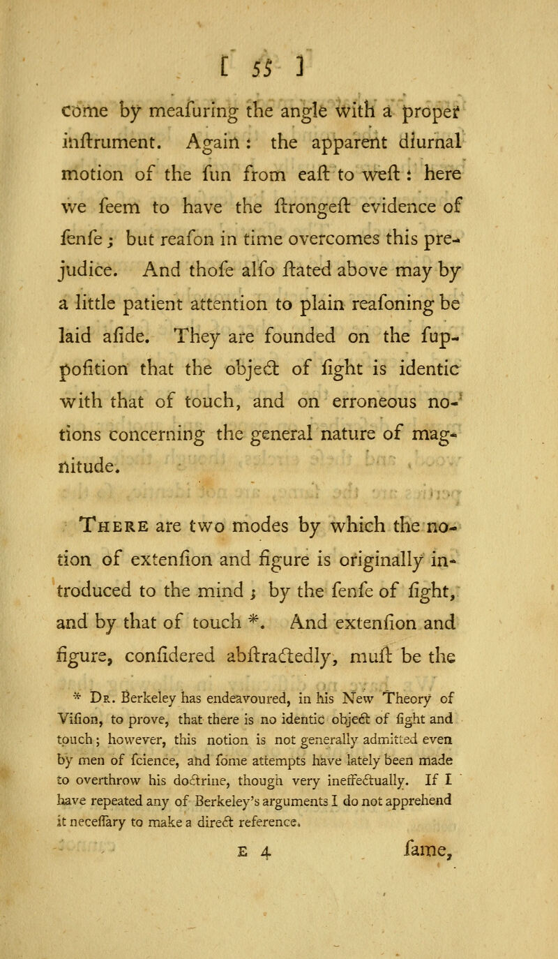 come by meafuring the angle With a proper? inftrument. Again: the apparent diurnal motion of the fun from eaft to Weft i here we feem to have the ftrongeft evidence of fenfe; but reafon in time overcomes this pre- judice. And thofe alfo ftated above may by a httle patient attention to plain reafoning be laid afide. They are founded on the fup- pofitiori that the objed: of fight is identic with that of touch, and on erroneous no- tions concerning the general nature of mag* nitude. There are two modes by which the no- tion of extenfion and figure is originally in- troduced to the mind ; by the fenfe of fight, and by that of touch ^. And extenfion and figure, confidered abftradedly, niufl be the * Dr. Berkeley has endeavoured, in his New Theory of Vifion, to prove, that there is no identic objeft of fight and touch; however, this notion is not generally admitled even by men of fcience, and Tome attempts have lately been made to overthrow his doctrine, though very inetFe6hially. If I have repeated any of Berkeley's arguments I do not apprehend it necefTary to make a direct reference* E 4 fame.