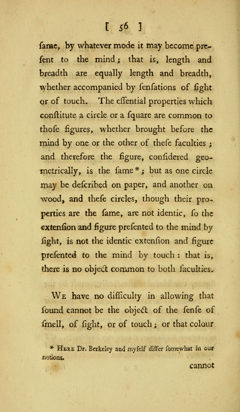 fame, by whatever mode it may become prc- fent to the mind; that is, length and breadth are equally length and breadth, whether accompanied by fenfations of fight qr of touch. The effential properties which conftitute a circle or a fquare are common to thofe figures, whether brought before the mind by one or the other of thefe faculties ; and therefore the figure, confidered geo- metrically, is the fame *; but as one circle may be defcribed on paper, and another on wood, and thefe circles, though their pro- perties are the fame, are not identic, fo the cxtenfion and figure prefented to the mind by light, is not the identic extenfion and figure prefented to the mind by touch : that is, there is no objed: corumon to both faculties. We have no difficulty in allowing that found cannot be the objed: of the fenfe of fmell, of fight, or of touch; or that colour * Here Dr. Berkeley and myfelf differ fomewhat in oui? Jiotions. cannot