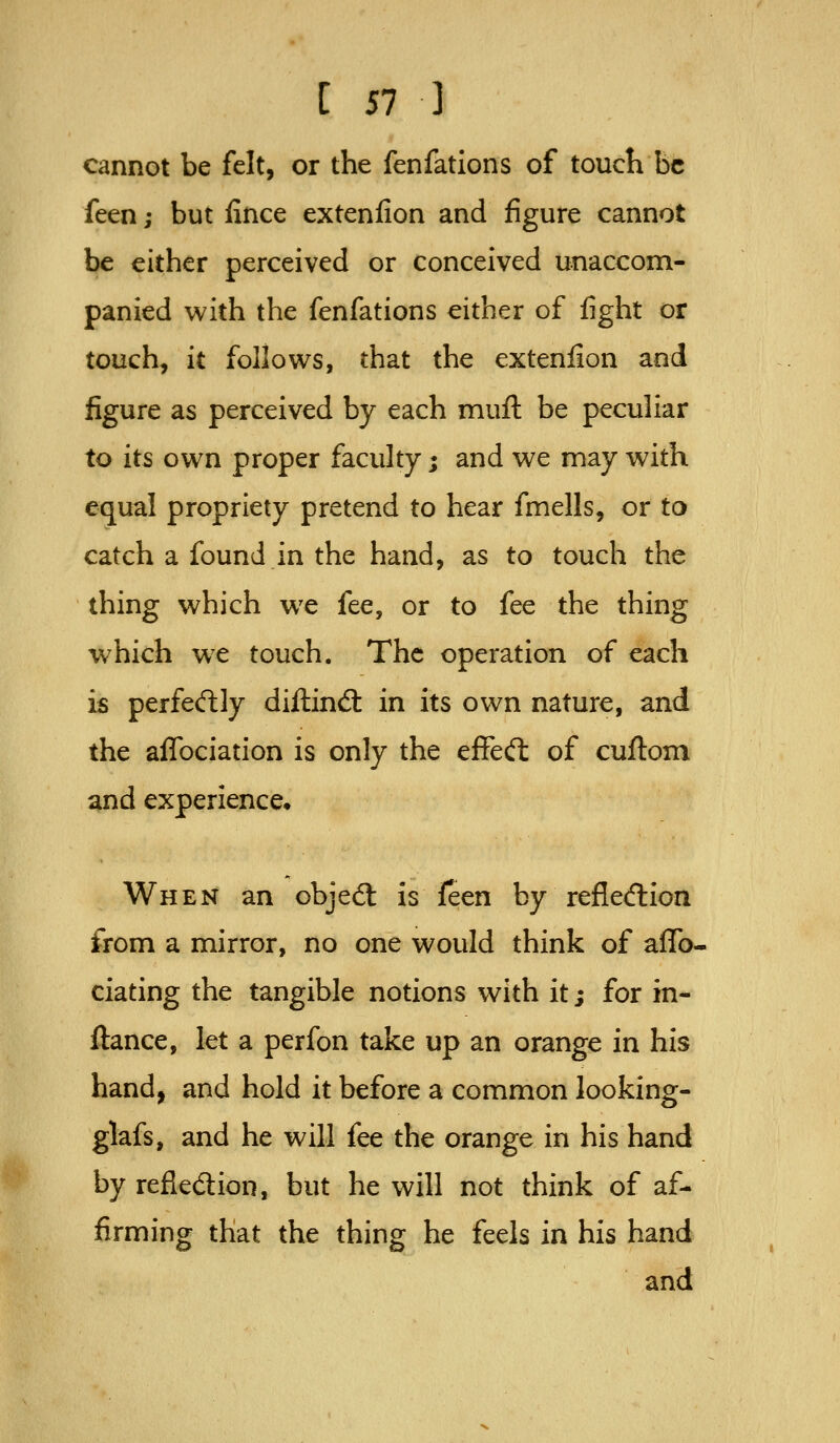 cannot be felt, or the fenfations of toucK be feen; but fince extenfion and figure cannot be either perceived or conceived unaccom- panied with the fenfations either of fight or touch, it follows, that the extenfion and figure as perceived by each muft be peculiar to its own proper faculty; and we may with equal propriety pretend to hear fmells, or to catch a found in the hand, as to touch the thing which we fee, or to fee the thing which we touch. The operation of each is perfecftly diftind: in its own nature, and the aflbciation is only the effed: of cuftom and experience^ When an objed: is ifeen by refledion from a mirror, no one would think of affo- ciating the tangible notions with it; for in- ftance, let a perfon take up an orange in his hand, and hold it before a common looking- glafs, and he will fee the orange in his hand by refledion, but he will not think of af- firming that the thing he feels in his hand and
