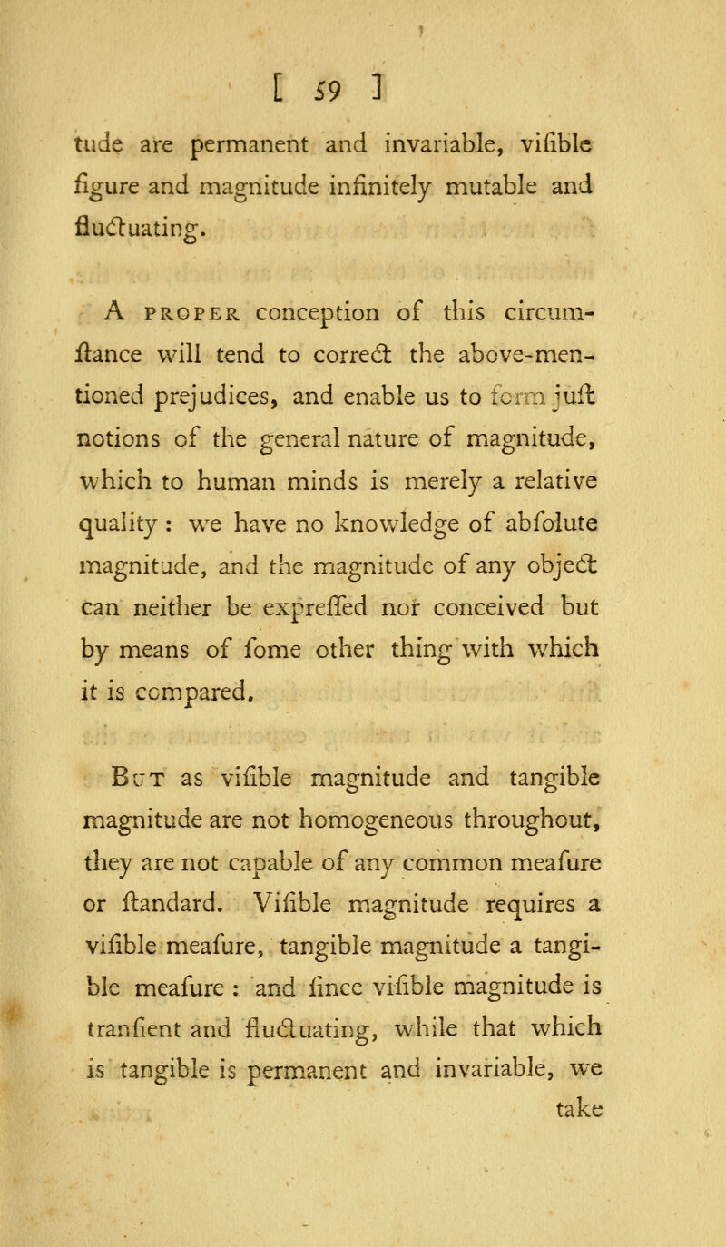 tude are permanent and invariable, vifiblc figure and magnitude infinitely mutable and fludluating. A PROPER conception of this circum- flance will tend to corred: the above-men- tioned prejudices, and enable us to fcrrn juH notions of the general nature of magnitude, which to human minds is merely a relative quality : we have no knowledge of abfolute magnitude, and the magnitude of any objed can neither be expreffed nor conceived but by means of fome other thing with which it is compared. BcTT as vifible magnitude and tangible magnitude are not homogeneous throughout, they are not capable of any common meafure or ftandard. Vifible magnitude requires a vifible meafure, tangible magnitude a tangi- ble meafure : and fince vifible magnitude is tranfient and fluctuating, while that which is tangible is permanent and invariable, we take