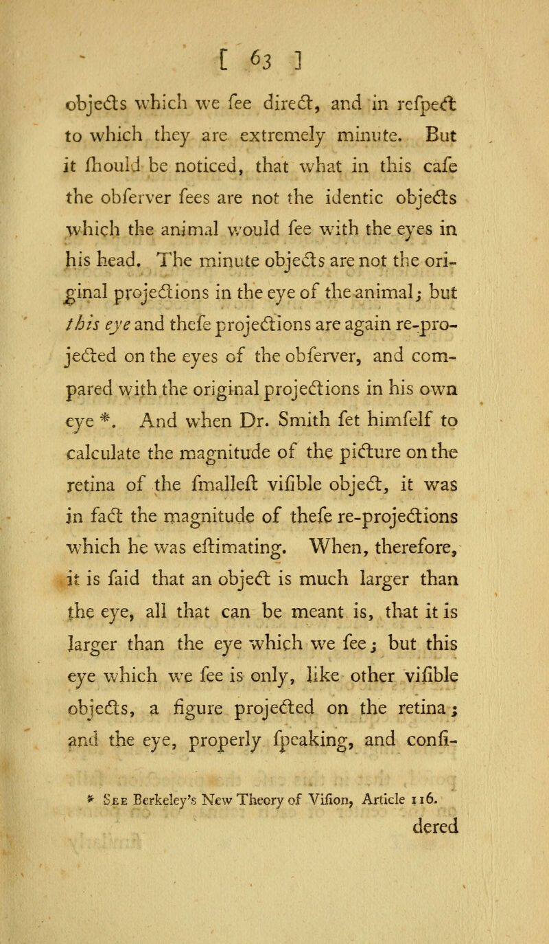 objeds which we fee dired:, and in refpeA to which they are extremely minute. But it ihould be noticed, that what in this cafe the obferver fees are not the identic objefts which the animal v/ould fee wdth the eyes in his head. The iTiinute objects are not the ori- ginal projedions in the eye of the animal; but this eye and thefe projections are again re-pro- jeded on the eyes of the obferver, and com- pared with the original projed:ions in his own eye *. And when Dr. Smith fet himfelf to calculate the magnitude of the pidure on the retina of the fmalleft vifible objed, it v/as in fad the magnitude of thefe re-projedions w^hich he was eftimating. When, therefore, it is faid that an objed is much larger than the eye, all that can be meant is, that it is larger than the eye which w^e fee j but this eye which we fee is only, like other vifible objeds, a figure projeded on the retina; and the eye, properly fpeaking, and confi- ^ See Berkeley's New Theory of Viiion, Article 116. dered
