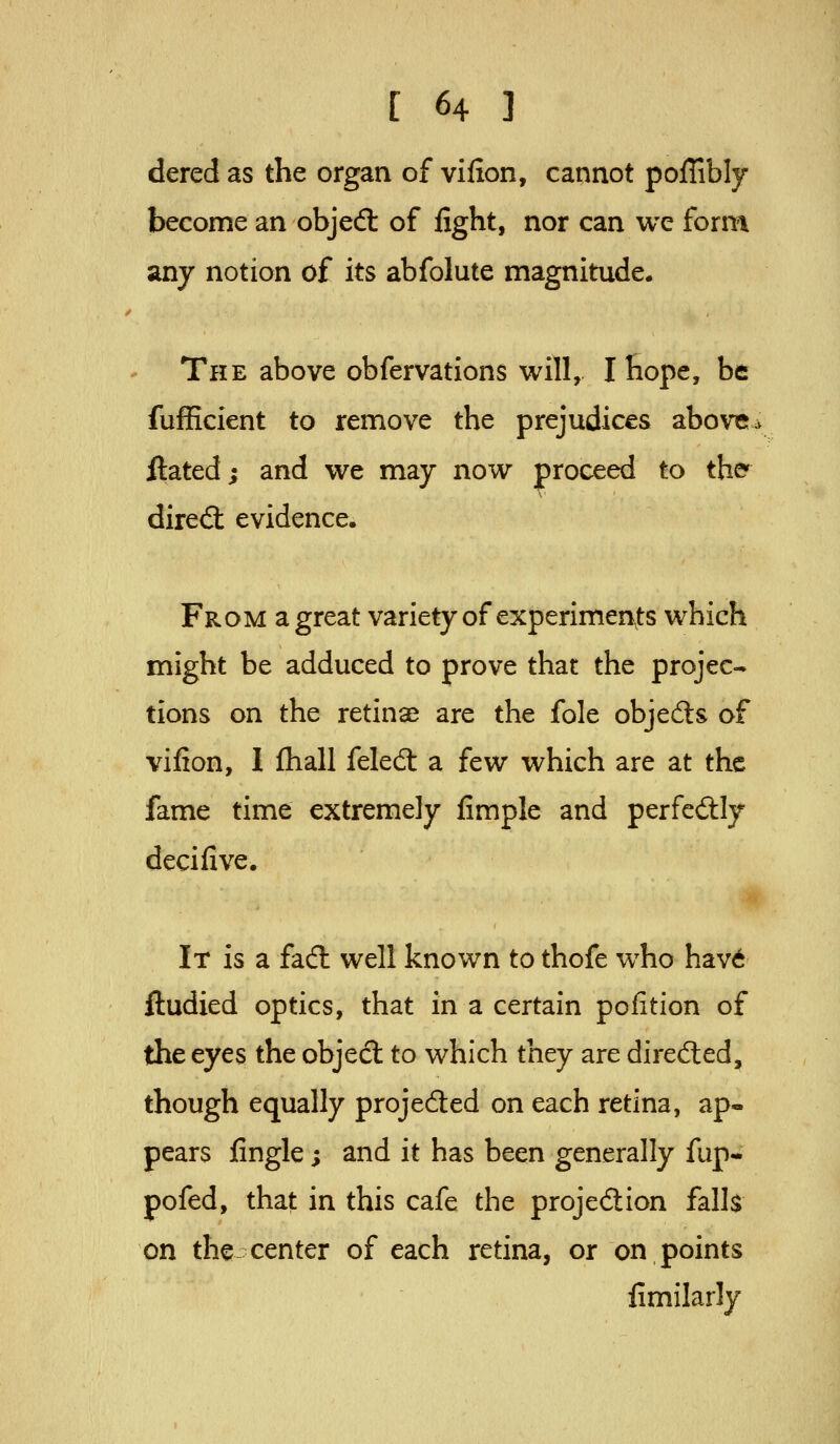 dered as the organ of vifion, cannot poffibly become an objed: of fight, nor can we form any notion of its abfolute magnitude. The above obfervations will, I hope, be fufficient to remove the prejudices above^ ftated; and we may now proceed to the' dired: evidence. From a great variety of experimen^ts which might be adduced to prove that the projec- tions on the retinae are the fole objedls of vifion, 1 Ihall feled: a few which are at the fame time extremely fimple and perfcdily decifive. It is a fadl well known to thofe who hav6 ftudied optics, that in a certain pofition of the eyes the objedl to which they are direfted, though equally projected on each retina, ap- pears fingle; and it has been generally fup- pofed, that in this cafe the projedion falls on the center of each retina, or on points fimilarly