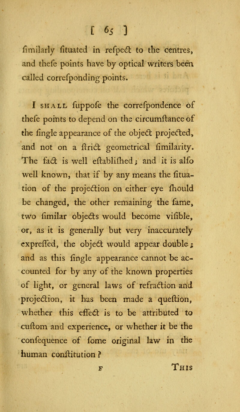 Similarly fituated in refped: to the centres, and thefe points have by optical writers been called correfponding points. I SHALL fuppofe the correfpondence of thefe points to depend on the circumftance of the fingle appearance of the objed: projefted, and not on a ftridt geometrical fimilarity. The fad is well eftablifhed; and it is alfo well known, that if by any means the fitua- tion of the projedion on either eye fhould be changed, the other remaining the fame, two fimilar objed:s would become vilible, or, as it is generally but very inaccurately cxpreffed, the objed would appear double i and as this fingle appearance cannot be ac- counted for by any of the known properties of light, or general laws of refrad;ion and projedion, it has been made a queftion, whether this effed is to be attributed to cuftom and experience, or whether it be the confequence of fome original law in the human conilitution ?