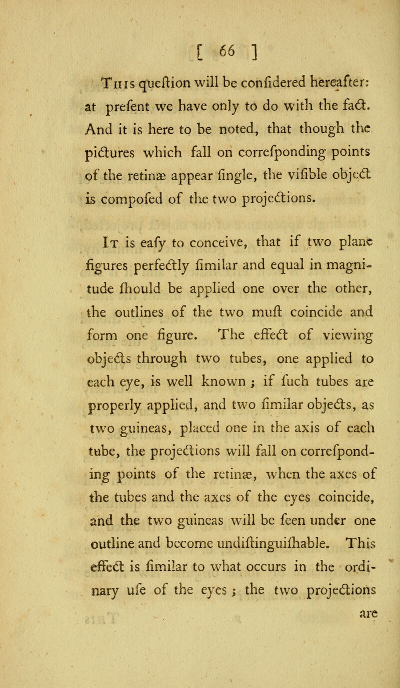 This (jueftion will be confidered hereafter: at prefent we have only to do wath the faft. And it is here to be noted, that though the pi6tures which fall on correfponding points of the retinae appear fingle, the vifible objed is compofed of the two projections. It is eafy to conceive, that if two plane figures perfedlly fimilar and equal in magni- tude (liould be applied one over the other, the outlines of the two muft coincide and form one figure. The efFed: of viewing objeds through two tubes, one appHed to each eye, is well known ; if fuch tubes are properly applied, and two fimilar objeds, as two guineas, placed one in the axis of each tube, the projedions will fall on correfpond- ing points of the retinae, when the axes of the tubes and the axes of the eyes coincide, and the two guineas will be feen under one outline and become undifl:inguilhab]e. This efFed is fimilar to what occurs in the ordi- nary ufe of the eyes; the two projedions arc