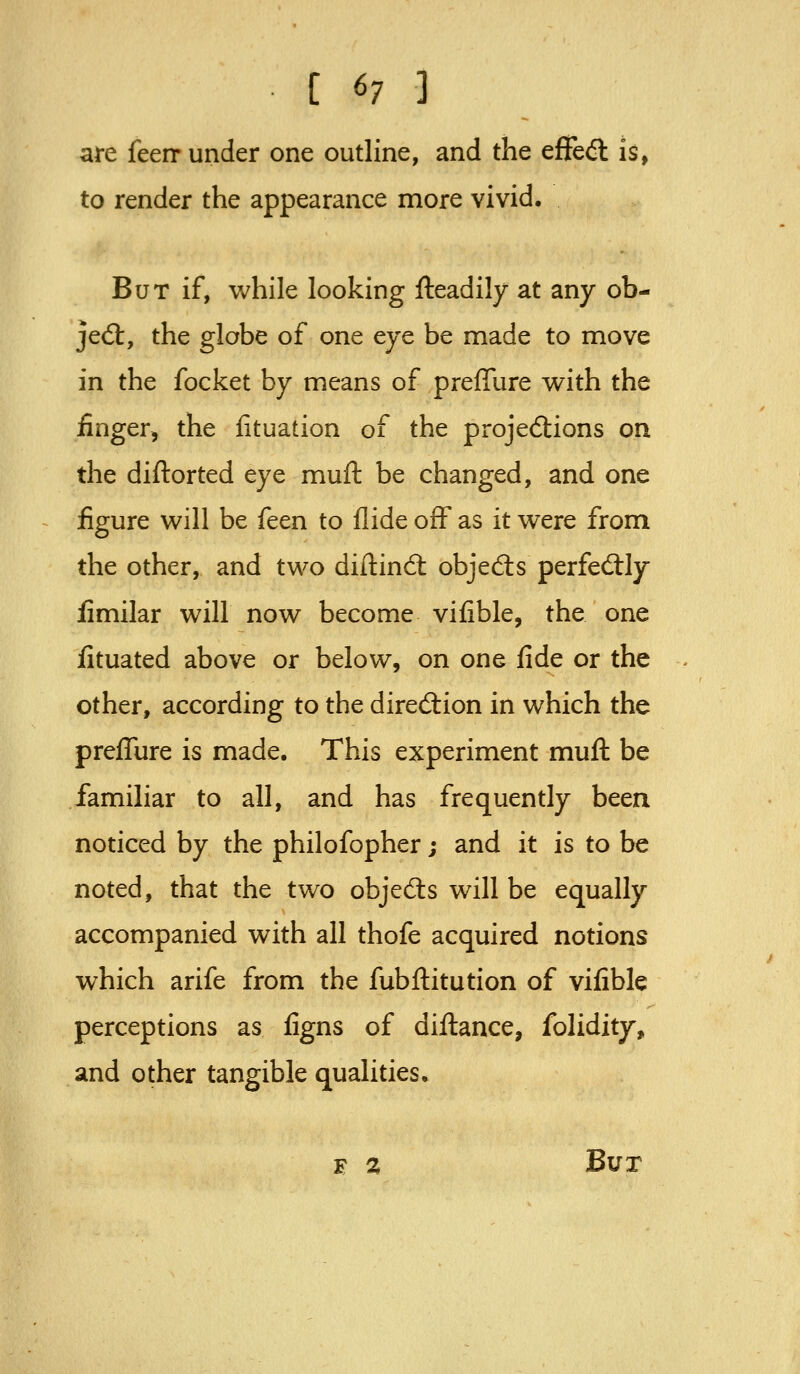 are feerr under one outline, and the efFedl is, to render the appearance more vivid. But if, while looking fteadily at any ob- jed:, the globe of one eye be made to move in the focket by means of prefiure with the finger, the fituation of the projections on the diftorted eye muft be changed, and one figure will be feen to Hide off as it were from the other, and two diftind: objedts perfed:ly fimilar will now become vifible, the one fituated above or below, on one fide or the other, according to the direction in which the prefliire is made. This experiment muft be familiar to all, and has frequently been noticed by the philofopher; and it is to be noted, that the two objects will be equally accompanied with all thofe acquired notions which arife from the fubftitution of vifible perceptions as figns of diftance, folidity, and other tangible qualities. F % Bur