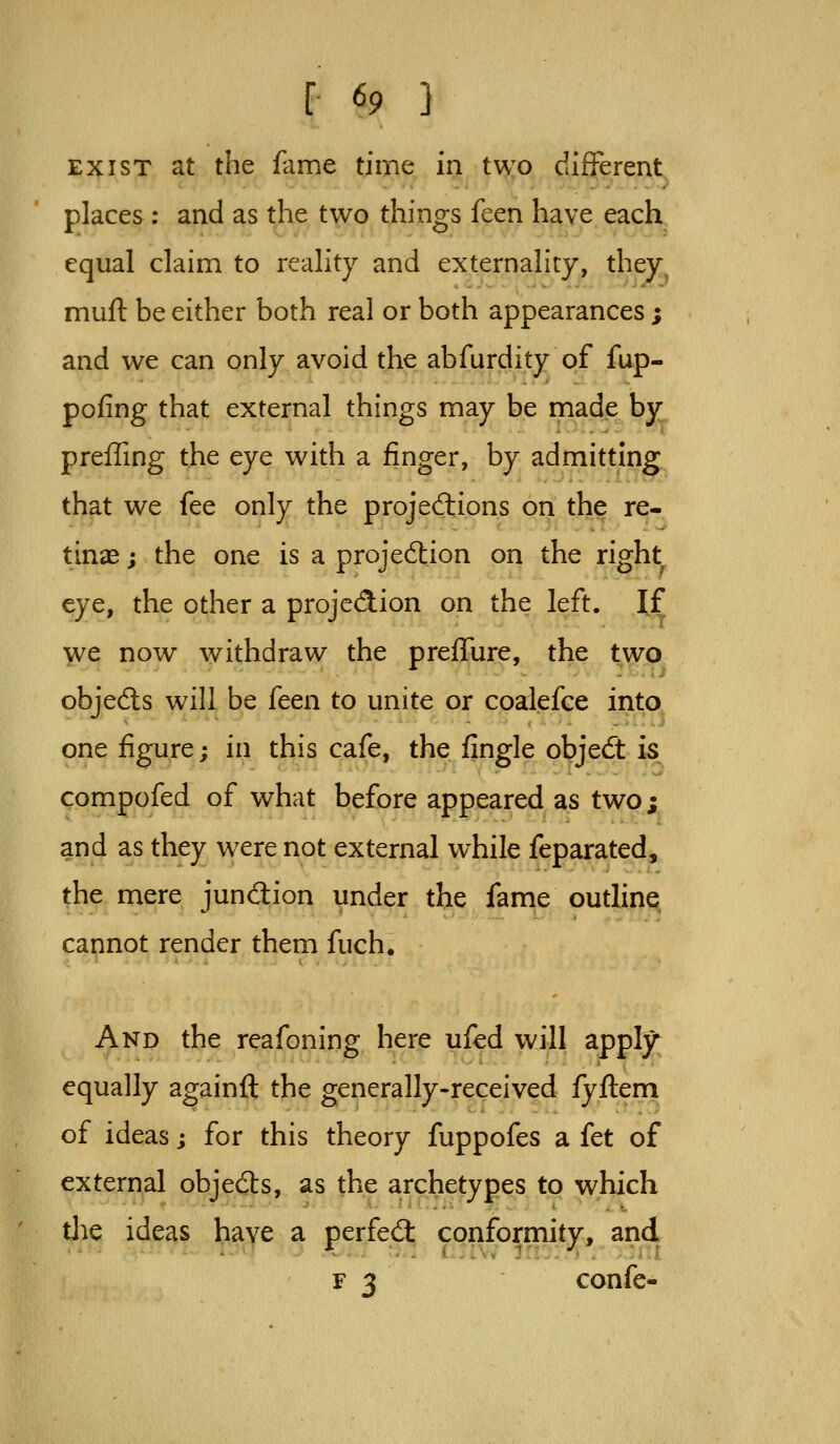 EXIST at the fame time in two difFerent, places: and as the two things feen have each equal claim to reality and externality, they mufl: be either both real or both appearances ; and we can only avoid the abfurdity of fup- pofing that external things may be made by preffing the eye with a finger, by admitting that we fee only the projed:ions on the re- tinae ; the one is a projection on the right eye, the other a projedion on the left. If we now withdraw the preffure, the two objecSs will be feen to unite or coalefce into, one figure; in this cafe, the fingle objedt is compofed of what before appeared as two; and as they w^ere not external while feparated, the mere jundion under the fame outline cannot render them fuch. And the reafoning here ufcd will apply equally againft the generally-received fyflem of ideas; for this theory fuppofes a fet of external objed:s, as the archetypes to which tlie ideas have a perfed: conformity, and F 3 confe-
