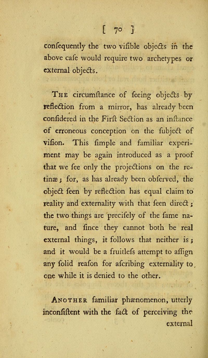confequently the two vifible objeds in the above cafe would require two archetypes or external objeds. The circumftance of feeing objeds by irefledion from a mirror, has already been confidered in the Firft Sedion as an inftance of erroneous conception on the fubjed of vifion. This fimple and familiar experi- ment may be again introduced as a proof that we fee only the projedions on the re- tinae; for, as has already been obferved, the objed feen by refledion has equal claim to reality and externality with that feen dired; the two things are precifely of the fame na- ture, and fince they cannot both be real external things, it follows that neither is; and it would be a fruitlefs attempt to aflign any folid reafon for afcribing externality to, one while it is denied to the other. Another familiar phsenomenon, utterly inconfiftent with the fad of perceiving th*? external