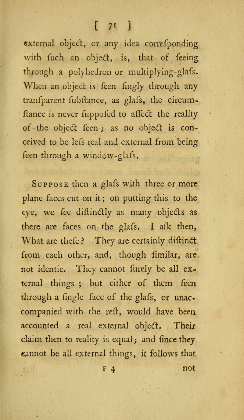 external objed:, or any idea correfponding with fuch an objedl, is, that of feeing through a polyhedron or multiplying-glafs. When an objecl is ((ten fingly through any tranfparent fubftance, as glafs, the circum- fiance is never fuppofed to affed: the reahty of ^ the objed: feen ; as no objed: is con- ceived to be lefs real and external from being feen through a window-glafs. Suppose then a glafs with three or more plane flices cut on it; on putting this to the eye, we fee diftindly as many objeds as there are faces on the glafs. I aik then, What are thefe ? They are certainly diftind: from each other, and, though fimilar, are, not identic. They cannot furely be all ex- ternal things ; but either of them feen through a fingle face of the glafs, or unac- companied with the reft, would have been accounted a real external objed. Their claim then to reality is equal j and fince they cannot be all external things, it follows that F 4 not