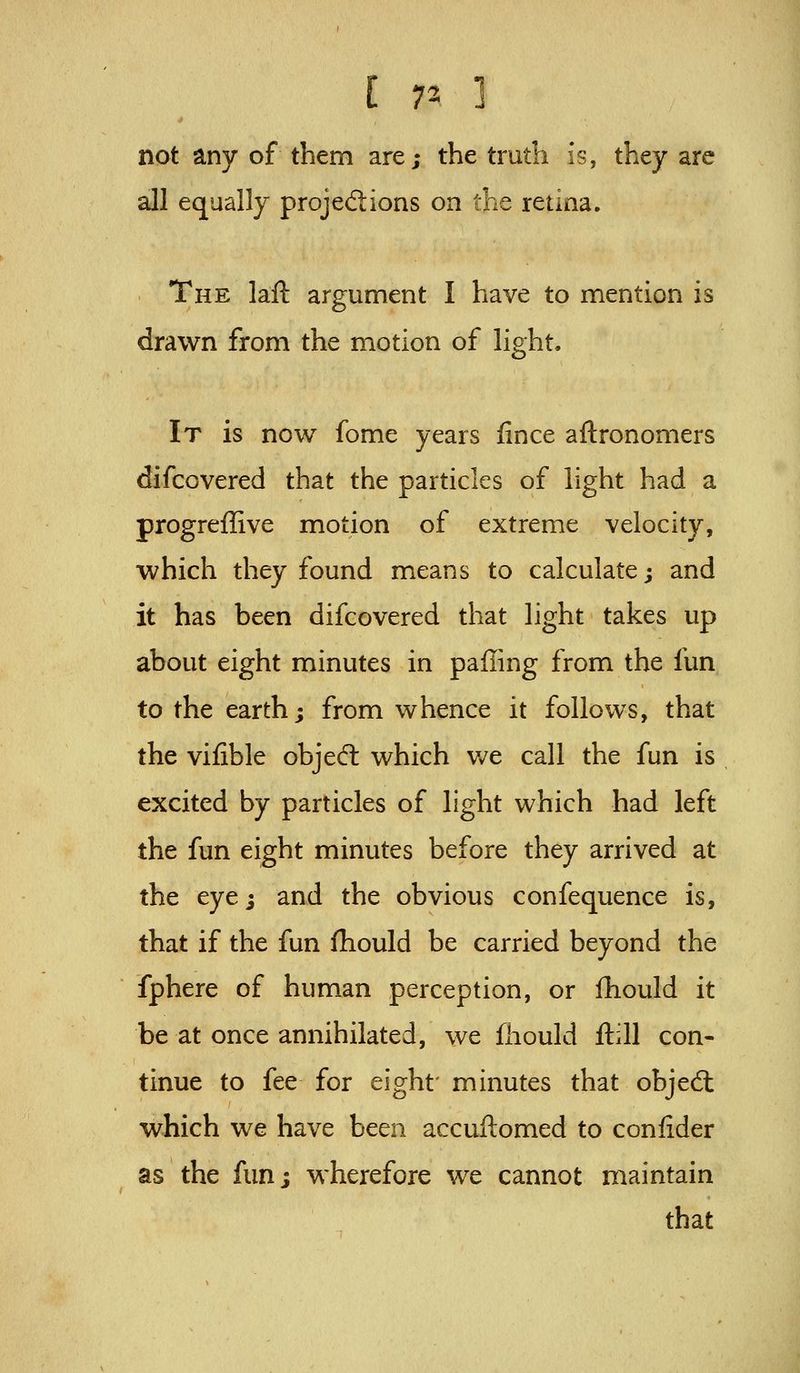 not any of them are; the truth is, they are all equally projedions on the retina. The laft argument I have to mention is drawn from the motion of light. It is now fome years iince aftronomers difcovered that the particles of light had a progreffive motion of extreme velocity, which they found means to calculate; and it has been difcovered that light takes up about eight minutes in palling from the fun to the earth; from whence it follows, that the vifible objecfl which v/e call the fun is excited by particles of light which had left the fun eight minutes before they arrived at the eye; and the obvious confequence is, that if the fun fhould be carried beyond the fphere of human perception, or fhould it be at once annihilated, we fhould ftill con- tinue to fee for eight' minutes that objedt which we have been accuftomed to confider as the fun; wherefore we cannot maintain that