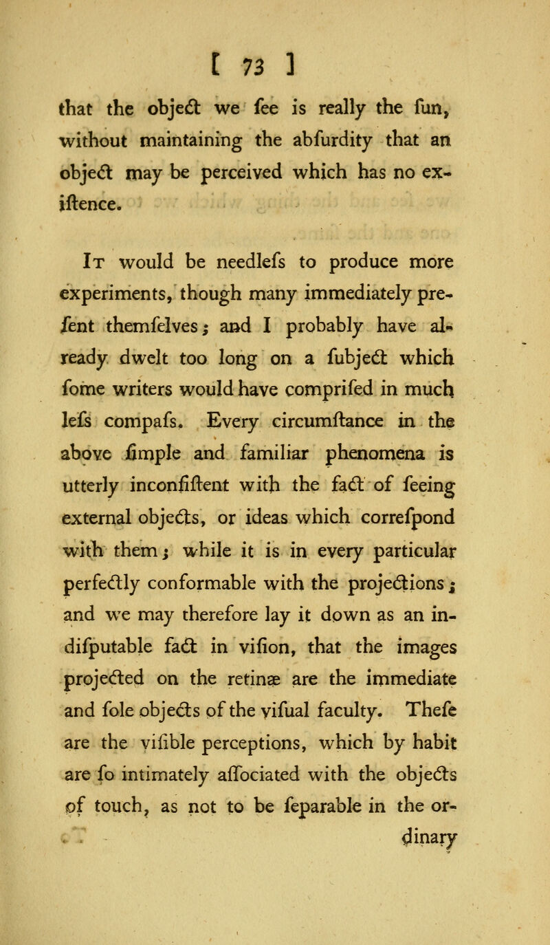 that the objedl we fee is really the fun, without maintaining the abfurdity that an obje<5l may be perceived which has no ex- iftence. It would be needlefs to produce more experiments, though many immediately pre- sent themfelves; and I probably have al- ready dwelt too long on a fubjecS which fome writers would have comprifed in much his compafs^ Every circumftance in the above fimple and familiar phenomena is utterly inconfiftent with the fadl of feeing external objects, or ideas which correfpond with them; while it is in every particular perfedly conformable with the projections; and we may therefore lay it down as an in- difputable fadt in vifion, that the images projeifled on the retinae are the immediate and fole objeSs pf the yifual faculty. Thefe are the yifible perceptions, which by habit are fo intimately aflbciated with the objects pf touch, as not to be feparable in the or- dinary