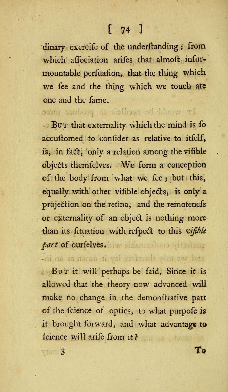dinary exercife of the underftanding j from which aflbciation arifes that almoft infur- mountable perfuafion, that the thing which we fee and the thing which we touch arc otie and the fame. But that externality which the mind is fo accuftomed to conlider as relative to itfelf, is, in fadl, only a relation among thevifible objedls themfelves. We form a conception of the body from what we fee; but this, equally with other vifible objedtSj is only a projeiStion on the retina, and the remotenefs or externality of an objed: is nothing more than its Situation with refped: to this vifible />^r/of ourfelves. But it will perhaps be faid. Since it is allowed that the theory now advanced will make no change in the demonftrative part of the fcience of optics, to what purpofe is it brought forward, and what advantage to kience will arife from it ? 3 Tq