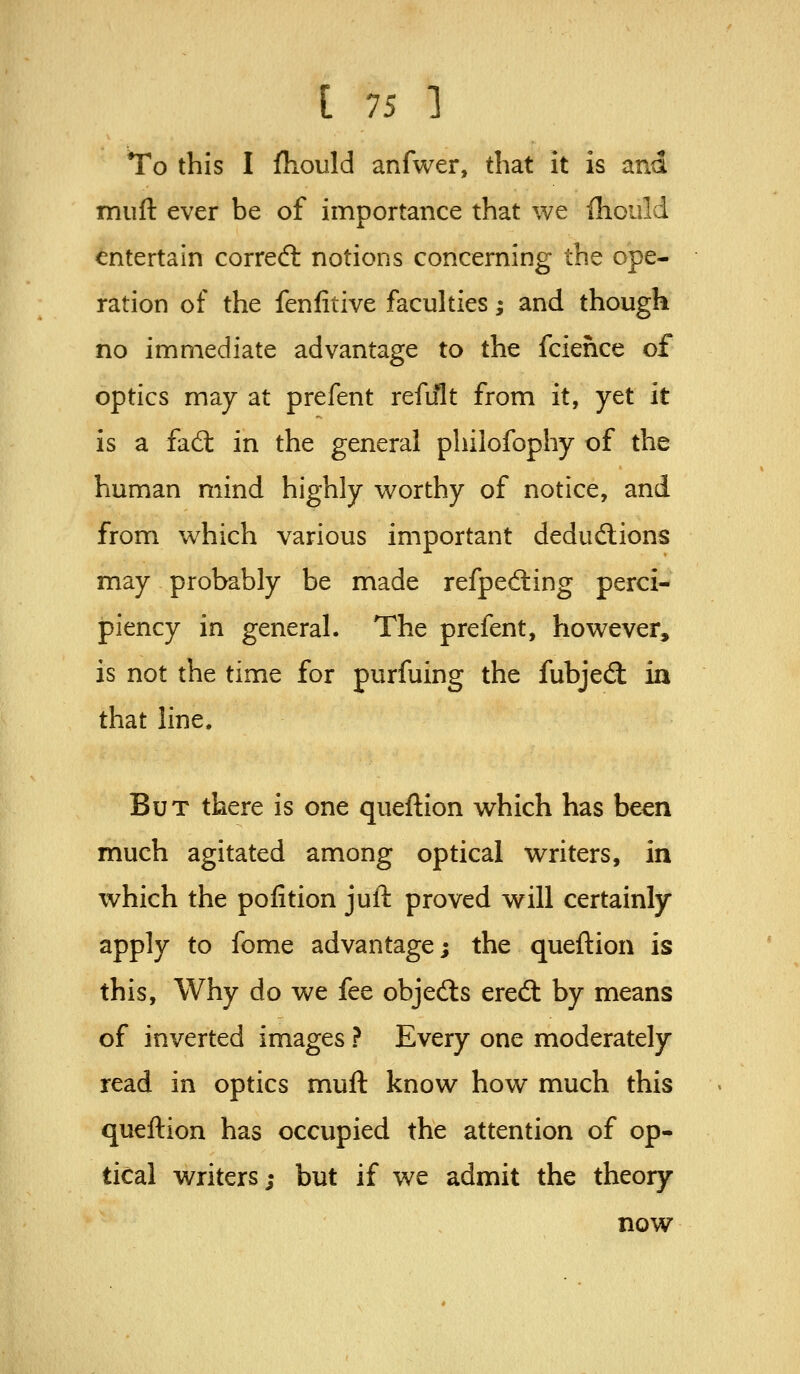 To this I fliould anfwer, that it is and muft ever be of importance that we ihould entertain correal notions concerning the ope- ration of the fenfitive faculties; and though no immediate advantage to the fciehce of optics may at prefent refult from it, yet it is a fad: in the general pliilofophy of the human mind highly worthy of notice, and from which various important deduftions may probably be made refped:ing perci- piency in general. The prefent, however, is not the time for purfuing the fubjedt ia that line. But there is one queftion which has been much agitated among optical writers, in which the pofition jull: proved will certainly apply to fome advantage; the queftion is this. Why do we fee objedls eredt by means of inverted images ? Every one moderately read in optics muft know how much this queftion has occupied the attention of op- tical writers; but if we admit the theory now