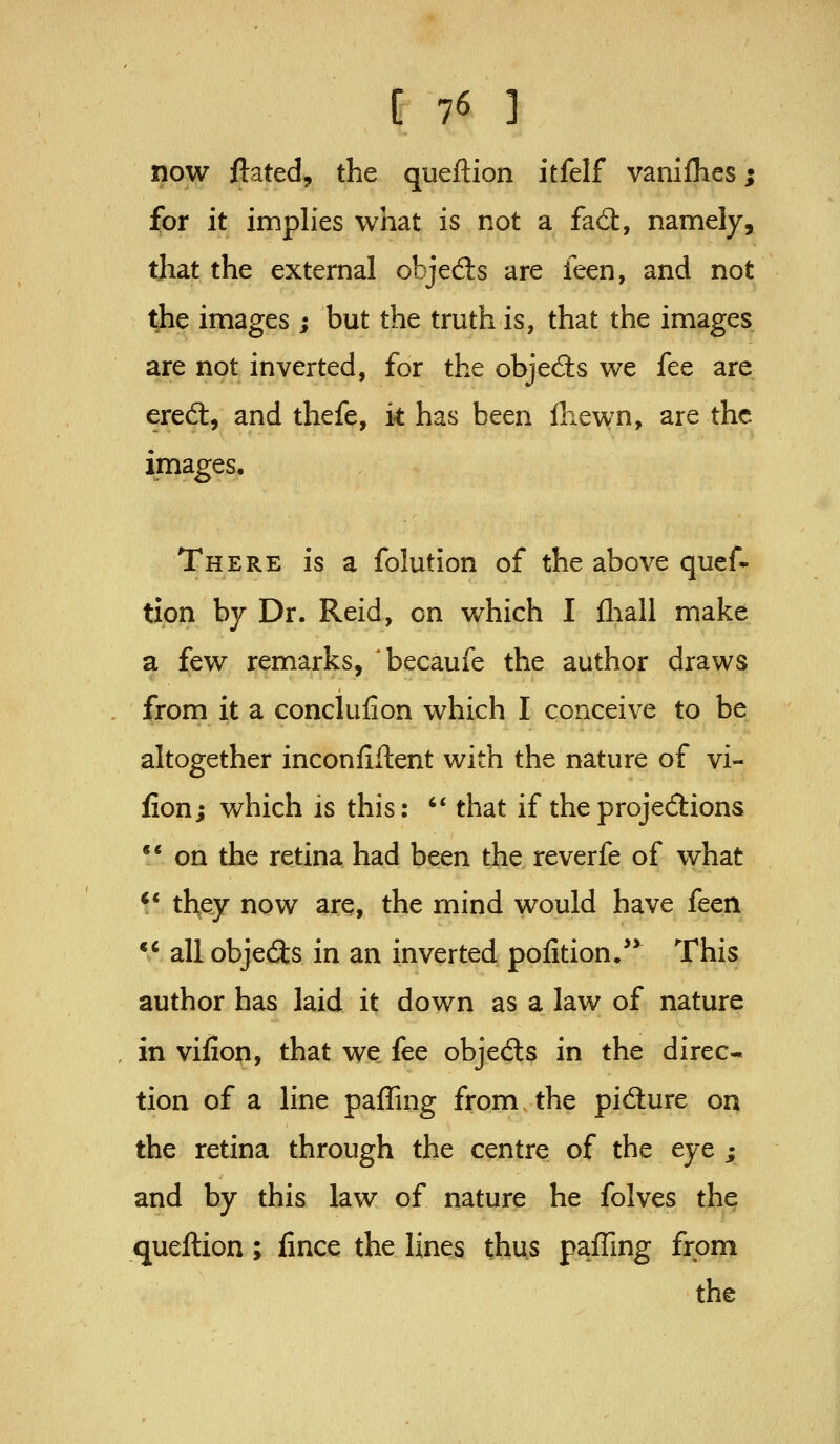[76 ] now ftated, the queftion itfelf vanilKcs; for it implies what is not a fad:, namely, that the external objedls are feen, and not the images ; but the truth is, that the images; are not inverted, for the objecSs we fee are ered;, and thefe, i* has been fliewn, are the images. There is a folution of the above quef- tion by Dr. Reid, on which I fliall make a few remarks, becaufe the author draws from it a conclufion which I conceive to be altogether inconfiflent with the nature of vi- lion; which is this: '* that if the projections ** on the retina had been the reverfe of what 1* they now are, the mind would have feen ** all objects in an inverted pofition. This author has laid it down as a law of nature in vifion, that we fee objedls in the direc- tion of a line paffing from, the pidure on the retina through the centre of the eye ; and by this law of nature he folves the queftion; fince the lines thus paffing from the