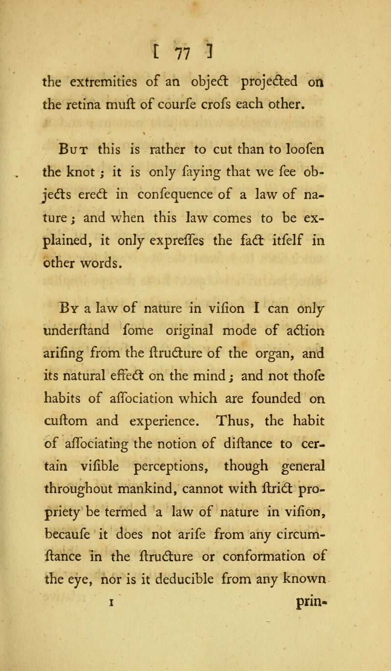 the extremities of an object projefted on the retina muft of courfe crofs each other. But this is rather to cut than to loofen the knot; it is only faying that we fee ob- jedls ered: in confequence of a law of na- ture ; and when this law comes to be ex- plained, it only expreffes the fail itfelf in other words. By a law of nature in vifion t can only underftand fome original mode of aftion arifing from the ftrudlure of the organ, and its natural effedl on the mind; and not thofe habits of affociation which are founded on cuftom and experience. Thus, the habit of affociating the notion of diftance to cer- tain vifible perceptions, though general throughout mankind, cannot with fbrid: pro- priety be termed a law of nature in vifion, becaufe it does not arife from any circum- ftance in the ftrudlure or conformation of the eye, nor is it deducible from any known I prin*