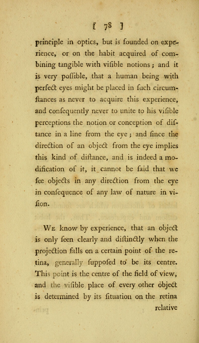 principle in optics, but is founded on expe- rience, or on the habit acquired of com- bining tangible with vilible notions; and it is very poffible, that a human being with perfed: eyes might be placed in fuch circum- ftances as never to acquire this experience, and confequently never to unite to his vilible perceptions the notion or conception of dif- tance in a line from the eye; and fince the dirediion of an obje6l from the eye imphes this kind of diftance, and is indeed a mo- dification of it, it cannot be faid that wc fee objedls in any direftion from the eye in confequence of any law of nature in vi- fion. We know by experience, that an objedl is only feen clearly and dillindily when the projediion falls on a certain point of the re- tina, generally fuppofed to* be its centre. This point is the centre of the field of view, and the viiible place of every other objeft is determined by its iituatiou on the retina relative