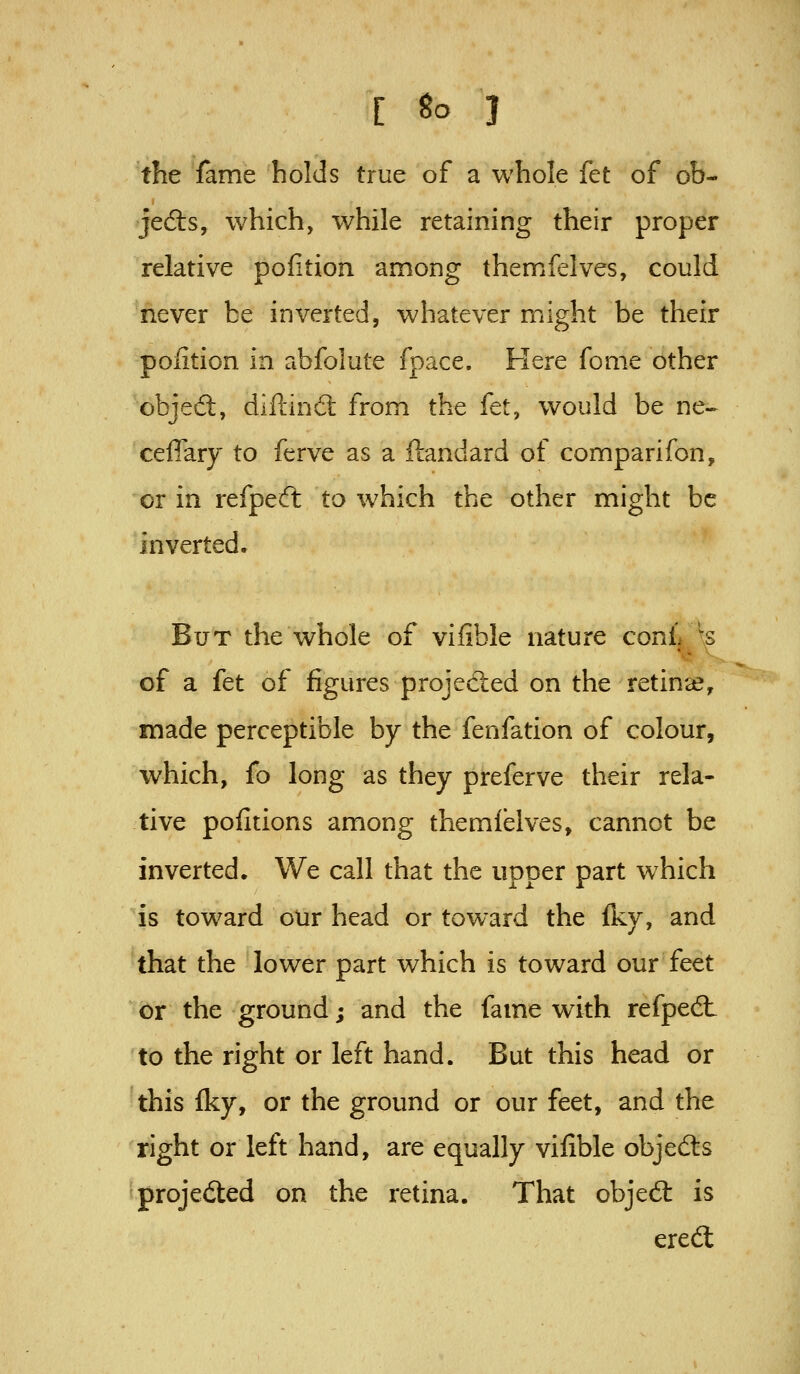 the fame holds true of a whole kt of ob- jedls, which, while retaining their proper relative pofition among themfelves, could never be inverted, whatever might be their pofition in abfolute fpace. Here fome other objed, diftin6t from the fet, would be ne^ ceflary to ferve as a ftandard of comparifon, or in refpeft to which the other might be inverted. But the whole of vifible nature conL '^s of a fet of figures projected on the retina, made perceptible by the fenfation of colour, which, fo long as they preferve their rela- tive pofitions among themfelves, cannot be inverted. We call that the upper part which is toward oUr head or toward the fky, and that the lower part which is toward our feet or the ground; and the fame with refpedt to the right or left hand. But this head or this fky, or the ground or our feet, and the right or left hand, are equally vifible objects projected on the retina. That obje6t is ered