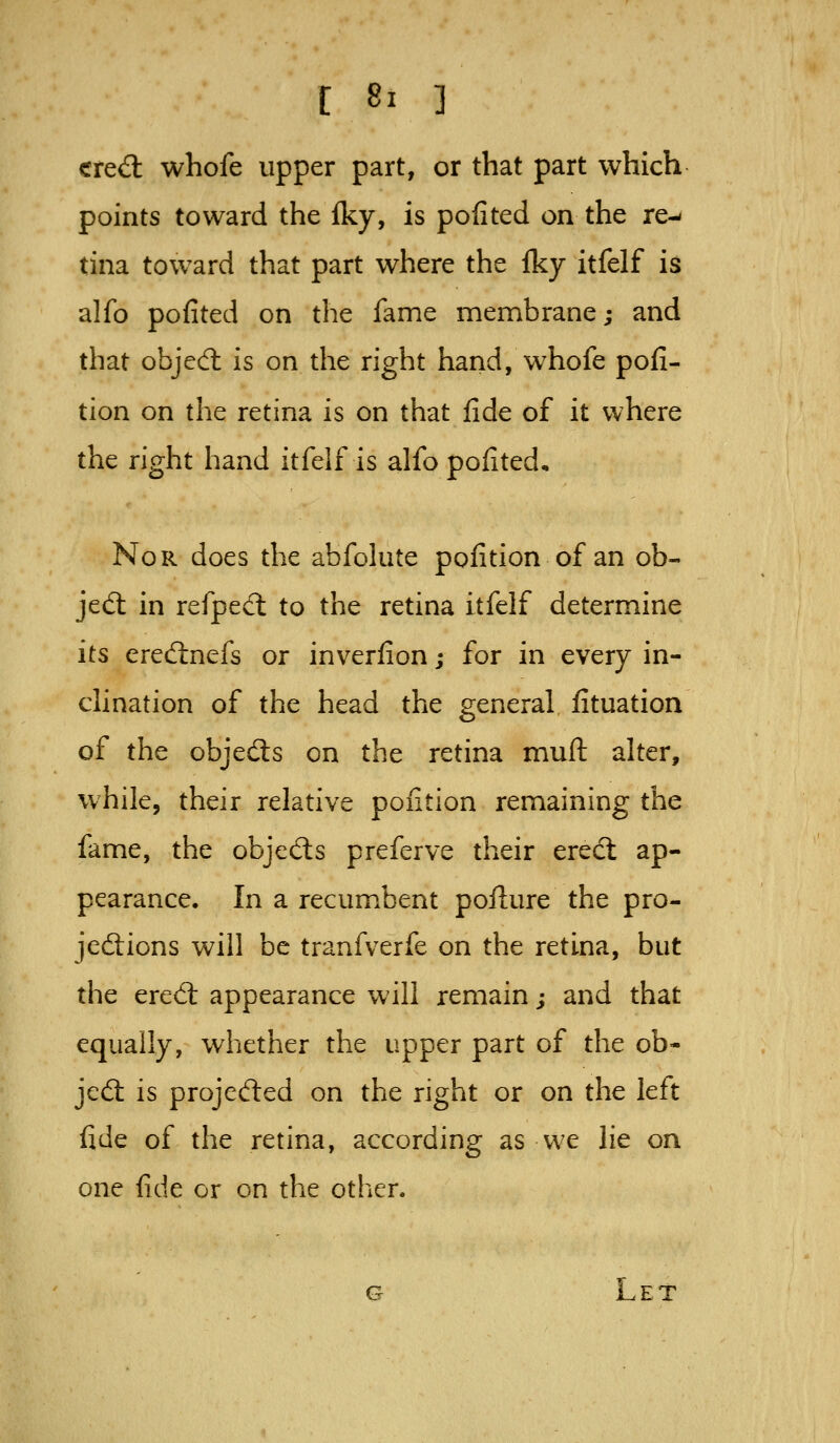 cre<3: whofe upper part, or that part which points toward the iky, is pofited on the re-« tina toward that part where the Iky itfelf is alfo pofited on the fame membrane; and that objed: is on the right hand, whofe pofi- tion on the retina is on that fide of it where the right hand itfelf is alfo pofited. Nor does the abfolate pofition of an ob- jed: in refpecl to the retina itfelf determine its eredlnefs or inverfion; for in every in- clination of the head the general, fituation of the objeds on the retina muft alter, while, their relative pofition remaining the fame, the objeds preferve their erect ap- pearance. In a recumbent pofture the pro- jedions will be tranfverfe on the retina, but the ered: appearance will remain; and that equally, whether the upper part of the ob- jed is projeded on the right or on the left fide of the retina, according as we lie on one fide or on the other. G Let