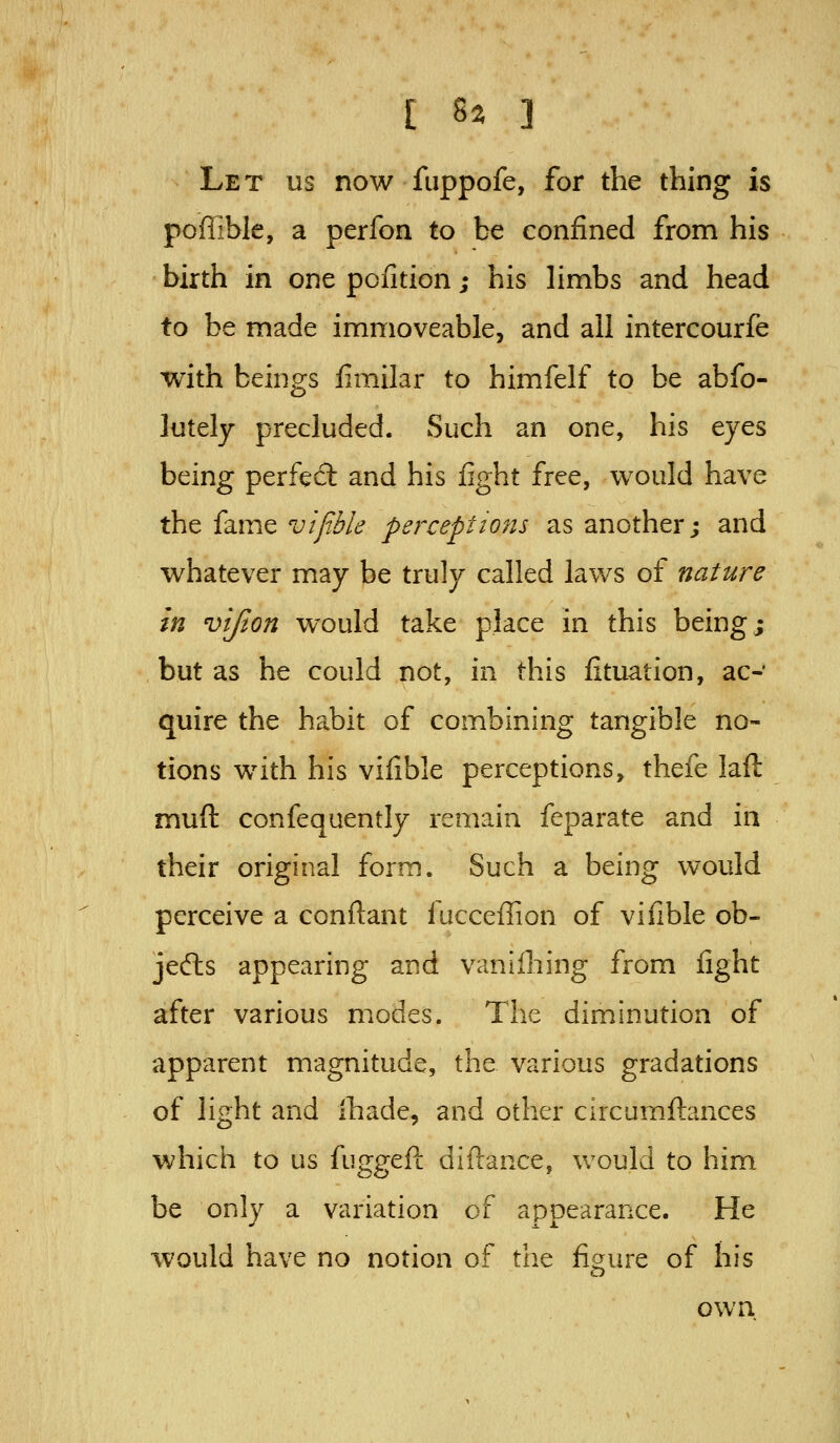 Let us now fuppofe, for the thing is poffible, a perfon to be confined from his birth in one pofition; his hmbs and head to be made immoveable, and all intercourfe with beings fimilar to himfelf to be abfo- lutely precluded. Such an one, his eyes being perfed: and his fight free, would have the fame vifible perceptions as another; and whatever may be truly called laws of nature in vijion would take place in this being; but as he could not, in this fituation, ac- quire the habit of combining tangible no- tions with his vifible perceptions, thefe laft muft confequently remain feparate and in their original form. Such a being would perceive a conftant facceffion of vifible ob- jeflis appearing and vanllhing from fight after various modes. The diminution of apparent magnitude, the various gradations of light and Ihade, and other circumftances which to us fuggeft diftance, v/ould to him be only a variation of appearance. He would have no notion of the figure of his own