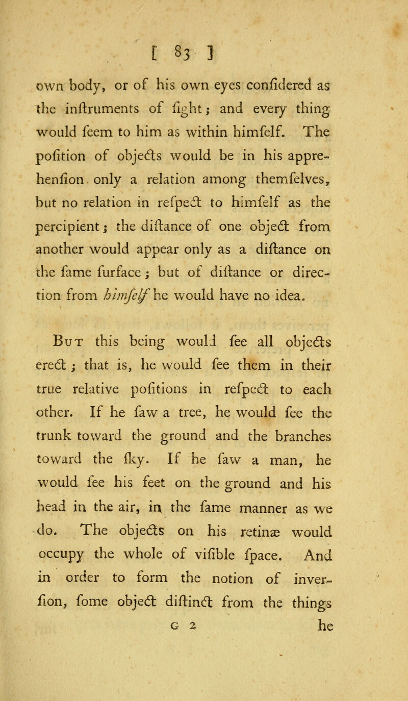 own body, or of his own eyes conjfidercd as the inftruments of fight; and every thing would feem to him as within himfelf. The pofition of objefts would be in his appre- henfion.only a relation among themfelves, but no relation in refpedl to himfelf as the percipient; the diftance of one objed: from another would appear only as a diftance on the fame furface; but of diftance or direc- tion from himfelf ho, would have no idea. But this being would fee all objeds ered:; that is, he would fee them in their true relative pofitions in refped: to each other. If he faw a tree, he would fee the trunk toward the ground and the branches toward the Iky. If he faw a man, he would lee his feet on the ground and his head in the air, ia the fame manner as we do. The objeds on his retinae would occupy the whole of vifible fpace. And in order to form the notion of inver- fion, fome objed: diftind: from the things G 2 he