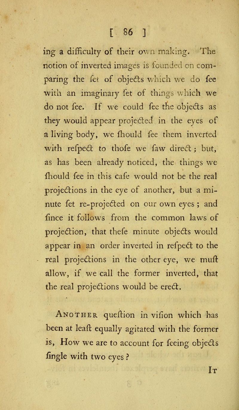 ing a difficulty of their own making. The notion of inverted images is foimded en com- paring the (a of objedis v/hich we do fee with an imaginary fet of things which we do not fee. If we could fee the objects as they would appear proied:ed in the eyes of a living body, we Ihould fee them inverted with refped: to thofe we faw dired:; but, as has been already noticed, the things we fhould fee in this cafe would not be the real projeftions in the eye of another, but a mi- nute {tt re-projed:ed on our own eyes ; and fince it follows from the common laws of proje6lion, that thefe minute objeds would appear in an order inverted in refped: to the real projedions in the other eye, v/e muft allow, if we call the former inverted, that the real projedions would be ered. Another queftion in vifion which has been at leaft equally agitated with the former is, How we are to account for feeing objeds fingle with two eyes ? It