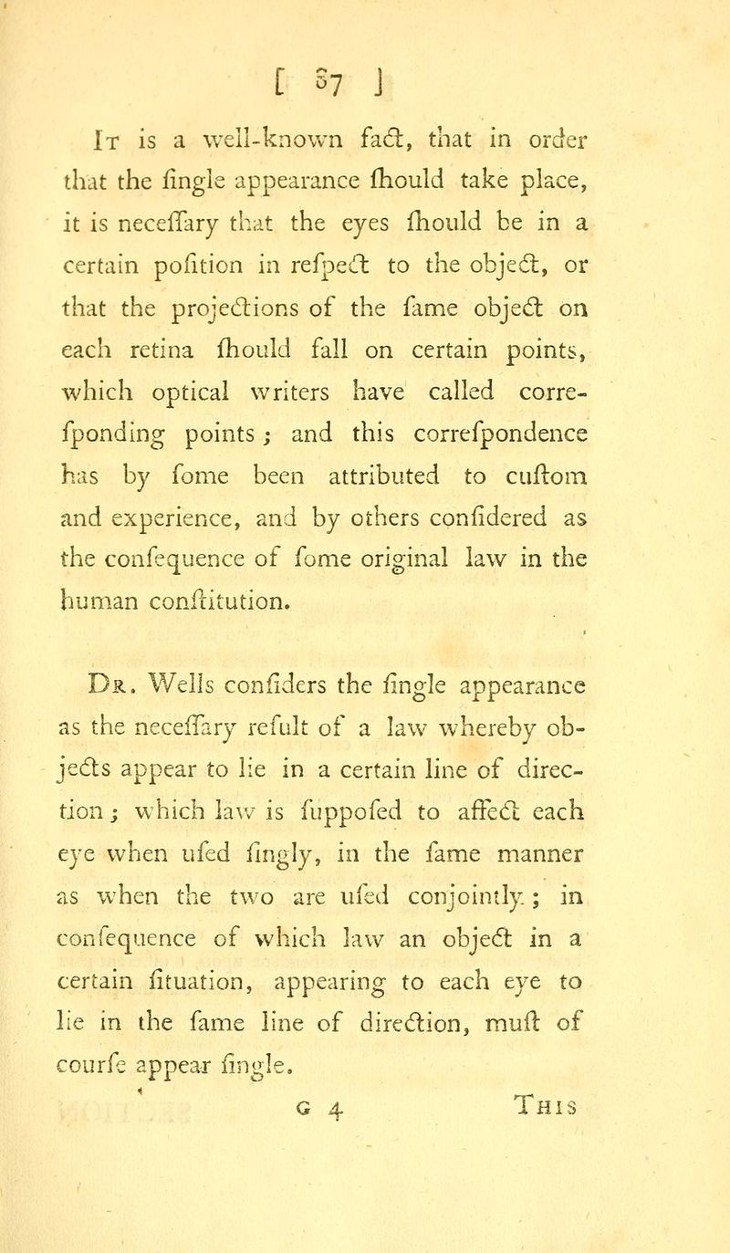 It is a well-known facS, that in order that the fingle appearance fhould take place, it is neceffary that the eyes fhould be in a certain pofition in refpQCt to the objeil, or that the proje(5lions of the fame objed; on each retina fhould fall on certain points, which optical writers have called corre- fponding points; and this correfpondence has by fonie been attributed to cuftom and experience, and by others confidered as the confequence of fome original law in the human conflitution. Dr. Wells conflders the fingle appearance as the neceffary refalt of a law whereby ob- jeds appear to lie in a certain line of direc- tion; which law is fuppofed to affed; each eye when ufed fingly, in the fame manner as when the two are ufed conjointly; in confequence of which law an objed in a certain fituation, appearing to each eye to lie in the fame line of diredion, mud of courfe appeajr fingle. G 4 This