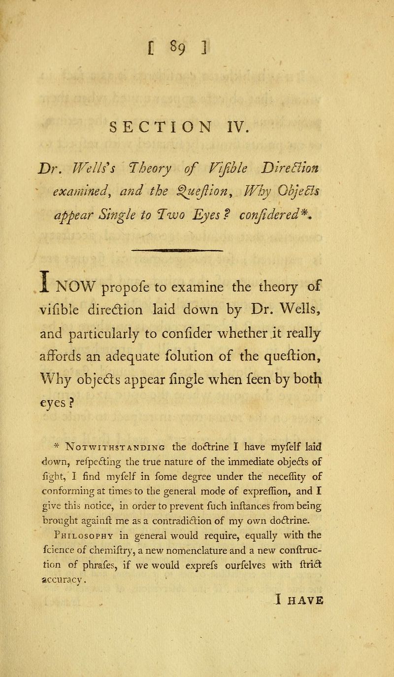 SECTION IV. Dr. Wells's Theory of Vifible Dire&ion examined, and the ^ejiion. Why QbjeBs appear Single to Two Eyes f conjidered^* 1 NOW propofe to examine the theory of vifible diredlion laid down by Dr. Wells, and particularly to confider whether.it really affords an adequate folution of the queftion, Why objeds appear fingle when feen by both eyes? * Notwithstanding the doctrine I have myfelf laid down, refpeding the true nature of the immediate obje6ls of fight, I find myfelf in fome degree under the neceffity of conforming at times to the general mode of expreffion, and I give this notice, in order to prevent fuch inftances from being brought againil me as a contradidion of my ov/n doiElrine. Philosophy in general would require, equally with the fcience of chemiftry, a new nomenclature and a new conftruc- tion of phrafes, if we would exprefs ourfelves with ftrift accuracy. I HAVE