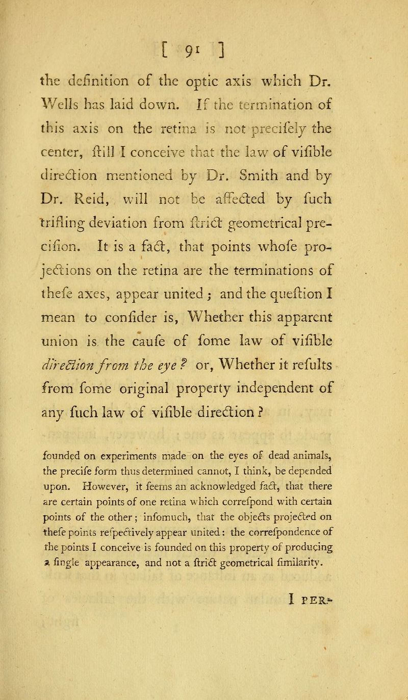 [ 9^ the definition of the optic axis which Dr, V/clls has laid down. If the termination of this axis on the retina is not precifely the center, f!:ii] I conceive that the law of vifible direction mentioned by Dr. Smith and by Dr. Reid, will not be afFecled by fuch trifling deviation from ilrid: geometrical pre- cifion. It is a fa(9:, that points whofe pro- jecPcions on the retina are the terminations of thefe axes, appear united ; and the quefiion I mean to confider is, Whether this apparent union is the caufe of fome law of viiible dj'redion from the eye ? or, Whether it refults from fome original property independent of any fuch law of vilible direction ? founded on experiments made on the eyes of dead animals, the precife form thus determined cannot, I think, be depended upon. However, it feeras an acknowledged fad:, that there are certain points of one retina which correfpond with certain points of the other; infomuch, that the objecls projected on thefe points refpectively appear united: the correfpondence of the points I conceive is founded on this property of producing a fingle appearance, and not a ftri6i; geometrical limilarity. I PER-
