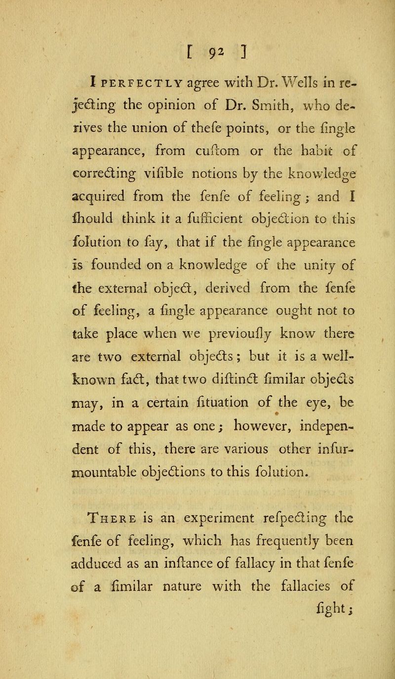 Iperfi:ctly agree with Dr. Wells in re- jeding the opinion of Dr. Smith, who de- rives the union of thefe points, or the fingle appearance, from cuftom or the habit of correding vifible notions by the knowledge acquired from the fenfe of feeling ; and I fliould think it a fufficient objection to this folution to fay, that if the fingle appearance is founded on a knowledge of the unity of the external objed, derived from the fenfe of feeling, a fingle appearance ought not to take place when we previoufly know there are two external objeds; but it is a well- known fad:, that two diftind fimilar objeds may, in a certain fituation of the eye, be made to appear as one; however, indepen- dent of this, there are various other infur- mountable objedions to this folution. There is an experiment refpeding the fenfe of feeling, which has frequently been adduced as an inftance of fallacy in that fenfe of a fimilar nature with the fallacies of figbtj