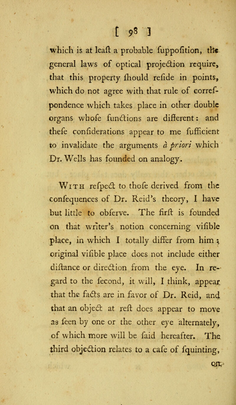 which is at leaft a probable fuppofition, th« general laws of optical projedion require, that this property fliould refide in points, which do not agree with that rule of corref- pondence which takes place in other double organs whofe fundlions are different: and thefe confiderations appear to me fufficient to invalidate the arguments a priori which Dr. Wells has founded on analogy. With refpedl to thofe derived from the confequences of Dr. Reid*s theory, I have but little to obferve. The firft is founded on that writer's notion concerning vifible place, in which I totally differ from him; original vifible place does not include either diftance or direftion from the eye. In re- gard to the fecond, it will, I think, appear that the fads are in favor of Dr. Reid, an4 that an objed: at reft does appear to move as feen by one or the other eye alternately, of which more will be faid hereafter. The third objedion relates to a cafe of fquinting, Qjnt;