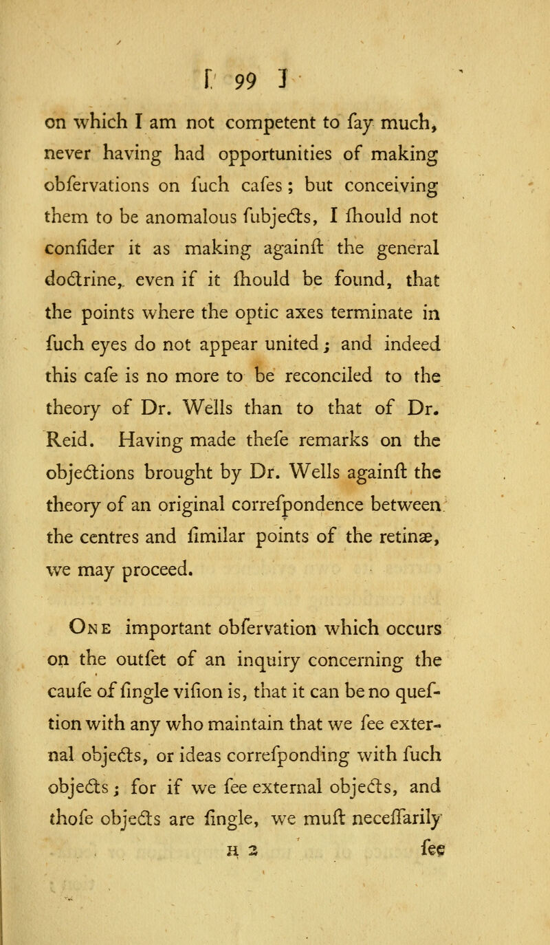 on which I am not competent to fay much, never having had opportunities of making obfervations on fuch cafes ; but conceiving them to be anomalous fubjedls, I ihould not confider it as making againft the general dodlrine,. even if it ihould be found, that the points where the optic axes terminate in fuch eyes do not appear united; and indeed this cafe is no more to be reconciled to the theory of Dr. Wells than to that of Dr. Reid. Having made thefe remarks on the objeftions brought by Dr. Wells againft the theory of an original correfpondence between the centres and iimilar points of the retinae, we may proceed. One important obfervation which occurs o^ the outfet of an inquiry concerning the caufe of fingle vifion is, that it can be no quef- tion with any who maintain that we fee exter- nal objedts, or ideas correfponding with fuch objeds; for if we fee external objefts, and thofe objedls are fingle, we muft neceifarily H 3 fee